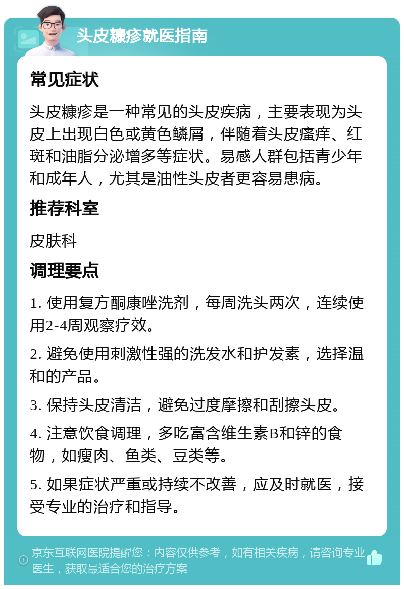 头皮糠疹就医指南 常见症状 头皮糠疹是一种常见的头皮疾病，主要表现为头皮上出现白色或黄色鳞屑，伴随着头皮瘙痒、红斑和油脂分泌增多等症状。易感人群包括青少年和成年人，尤其是油性头皮者更容易患病。 推荐科室 皮肤科 调理要点 1. 使用复方酮康唑洗剂，每周洗头两次，连续使用2-4周观察疗效。 2. 避免使用刺激性强的洗发水和护发素，选择温和的产品。 3. 保持头皮清洁，避免过度摩擦和刮擦头皮。 4. 注意饮食调理，多吃富含维生素B和锌的食物，如瘦肉、鱼类、豆类等。 5. 如果症状严重或持续不改善，应及时就医，接受专业的治疗和指导。