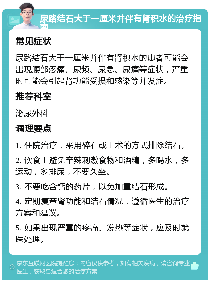 尿路结石大于一厘米并伴有肾积水的治疗指南 常见症状 尿路结石大于一厘米并伴有肾积水的患者可能会出现腰部疼痛、尿频、尿急、尿痛等症状，严重时可能会引起肾功能受损和感染等并发症。 推荐科室 泌尿外科 调理要点 1. 住院治疗，采用碎石或手术的方式排除结石。 2. 饮食上避免辛辣刺激食物和酒精，多喝水，多运动，多排尿，不要久坐。 3. 不要吃含钙的药片，以免加重结石形成。 4. 定期复查肾功能和结石情况，遵循医生的治疗方案和建议。 5. 如果出现严重的疼痛、发热等症状，应及时就医处理。