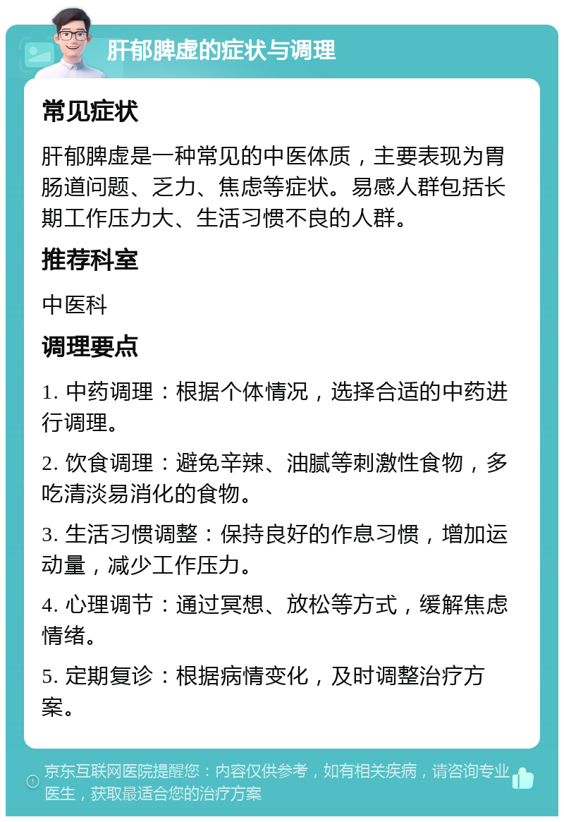 肝郁脾虚的症状与调理 常见症状 肝郁脾虚是一种常见的中医体质，主要表现为胃肠道问题、乏力、焦虑等症状。易感人群包括长期工作压力大、生活习惯不良的人群。 推荐科室 中医科 调理要点 1. 中药调理：根据个体情况，选择合适的中药进行调理。 2. 饮食调理：避免辛辣、油腻等刺激性食物，多吃清淡易消化的食物。 3. 生活习惯调整：保持良好的作息习惯，增加运动量，减少工作压力。 4. 心理调节：通过冥想、放松等方式，缓解焦虑情绪。 5. 定期复诊：根据病情变化，及时调整治疗方案。