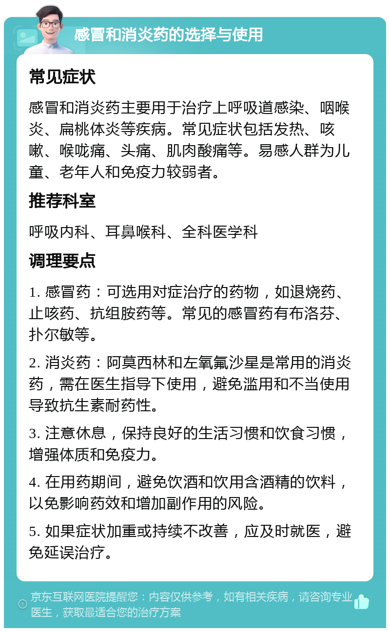 感冒和消炎药的选择与使用 常见症状 感冒和消炎药主要用于治疗上呼吸道感染、咽喉炎、扁桃体炎等疾病。常见症状包括发热、咳嗽、喉咙痛、头痛、肌肉酸痛等。易感人群为儿童、老年人和免疫力较弱者。 推荐科室 呼吸内科、耳鼻喉科、全科医学科 调理要点 1. 感冒药：可选用对症治疗的药物，如退烧药、止咳药、抗组胺药等。常见的感冒药有布洛芬、扑尔敏等。 2. 消炎药：阿莫西林和左氧氟沙星是常用的消炎药，需在医生指导下使用，避免滥用和不当使用导致抗生素耐药性。 3. 注意休息，保持良好的生活习惯和饮食习惯，增强体质和免疫力。 4. 在用药期间，避免饮酒和饮用含酒精的饮料，以免影响药效和增加副作用的风险。 5. 如果症状加重或持续不改善，应及时就医，避免延误治疗。