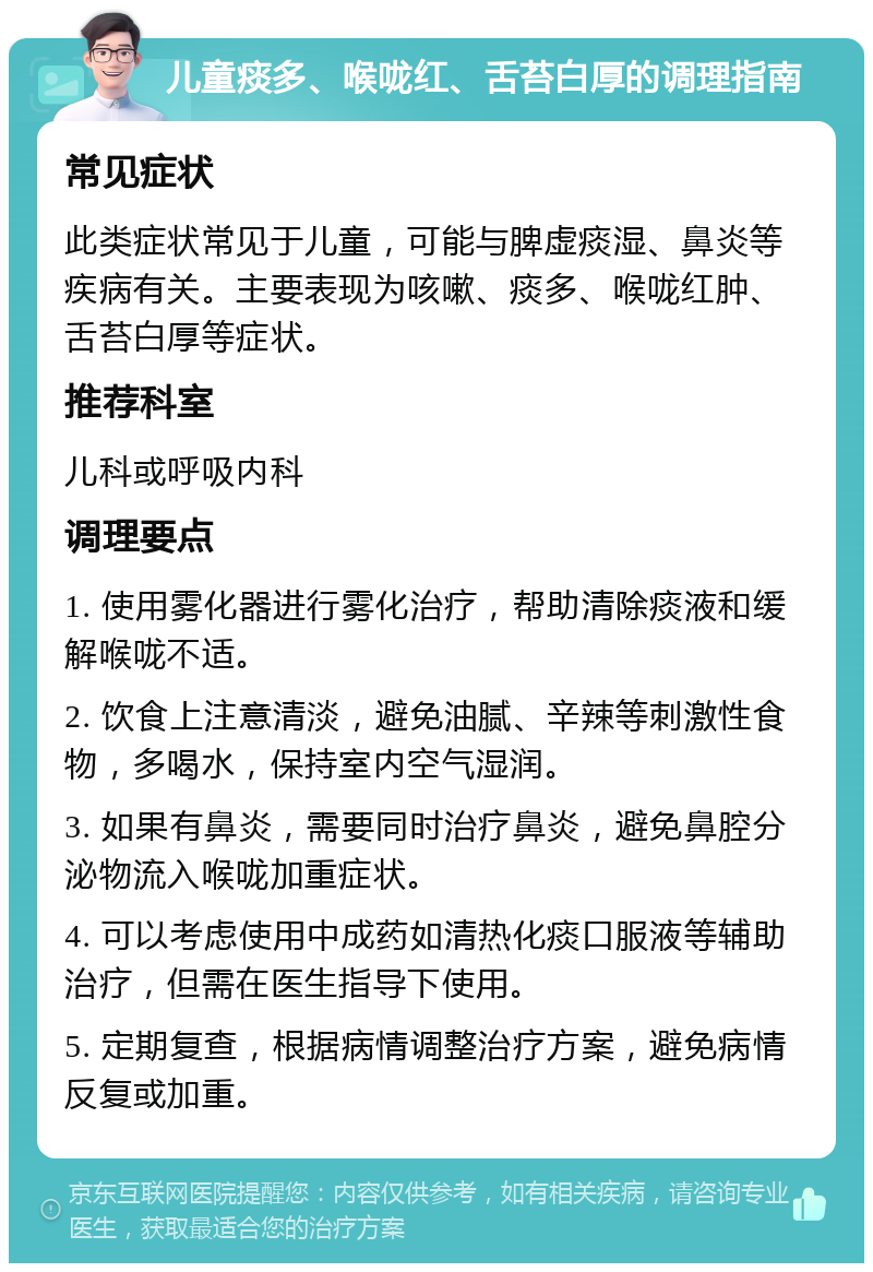 儿童痰多、喉咙红、舌苔白厚的调理指南 常见症状 此类症状常见于儿童，可能与脾虚痰湿、鼻炎等疾病有关。主要表现为咳嗽、痰多、喉咙红肿、舌苔白厚等症状。 推荐科室 儿科或呼吸内科 调理要点 1. 使用雾化器进行雾化治疗，帮助清除痰液和缓解喉咙不适。 2. 饮食上注意清淡，避免油腻、辛辣等刺激性食物，多喝水，保持室内空气湿润。 3. 如果有鼻炎，需要同时治疗鼻炎，避免鼻腔分泌物流入喉咙加重症状。 4. 可以考虑使用中成药如清热化痰口服液等辅助治疗，但需在医生指导下使用。 5. 定期复查，根据病情调整治疗方案，避免病情反复或加重。