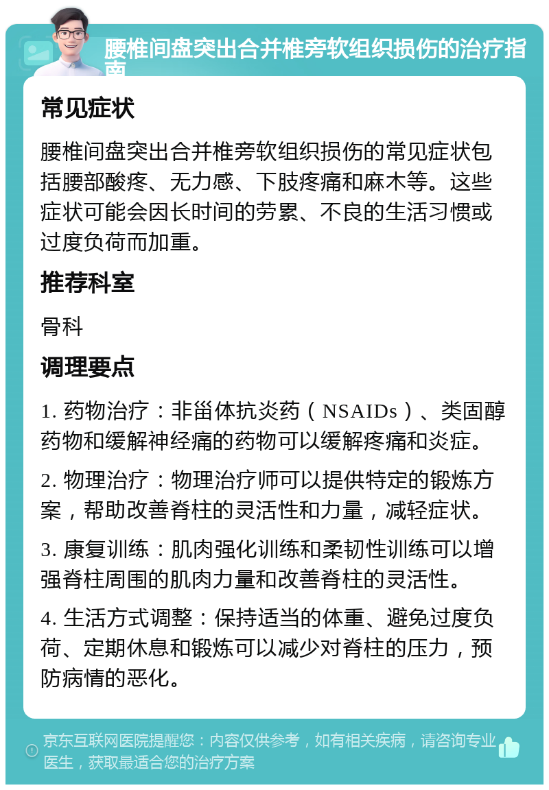 腰椎间盘突出合并椎旁软组织损伤的治疗指南 常见症状 腰椎间盘突出合并椎旁软组织损伤的常见症状包括腰部酸疼、无力感、下肢疼痛和麻木等。这些症状可能会因长时间的劳累、不良的生活习惯或过度负荷而加重。 推荐科室 骨科 调理要点 1. 药物治疗：非甾体抗炎药（NSAIDs）、类固醇药物和缓解神经痛的药物可以缓解疼痛和炎症。 2. 物理治疗：物理治疗师可以提供特定的锻炼方案，帮助改善脊柱的灵活性和力量，减轻症状。 3. 康复训练：肌肉强化训练和柔韧性训练可以增强脊柱周围的肌肉力量和改善脊柱的灵活性。 4. 生活方式调整：保持适当的体重、避免过度负荷、定期休息和锻炼可以减少对脊柱的压力，预防病情的恶化。