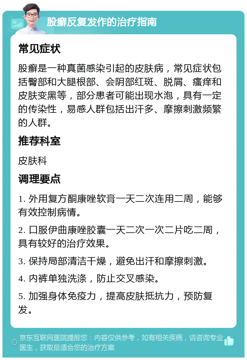 股癣反复发作的治疗指南 常见症状 股癣是一种真菌感染引起的皮肤病，常见症状包括臀部和大腿根部、会阴部红斑、脱屑、瘙痒和皮肤变黑等，部分患者可能出现水泡，具有一定的传染性，易感人群包括出汗多、摩擦刺激频繁的人群。 推荐科室 皮肤科 调理要点 1. 外用复方酮康唑软膏一天二次连用二周，能够有效控制病情。 2. 口服伊曲康唑胶囊一天二次一次二片吃二周，具有较好的治疗效果。 3. 保持局部清洁干燥，避免出汗和摩擦刺激。 4. 内裤单独洗涤，防止交叉感染。 5. 加强身体免疫力，提高皮肤抵抗力，预防复发。