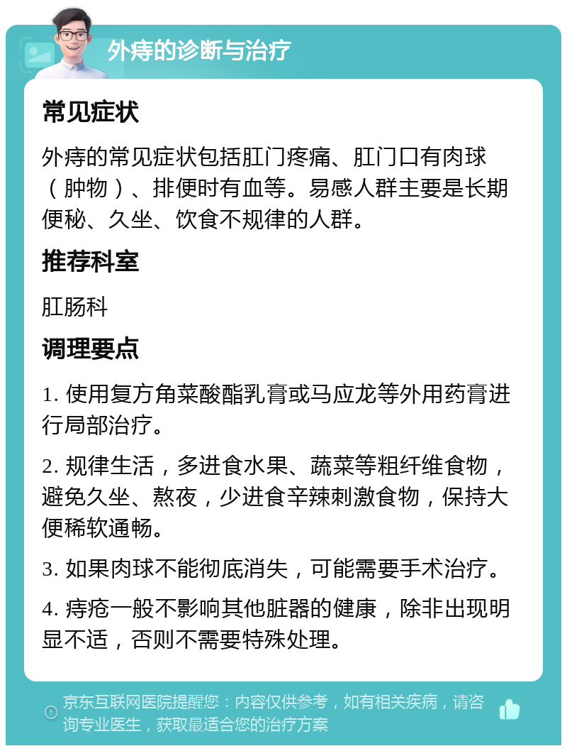 外痔的诊断与治疗 常见症状 外痔的常见症状包括肛门疼痛、肛门口有肉球（肿物）、排便时有血等。易感人群主要是长期便秘、久坐、饮食不规律的人群。 推荐科室 肛肠科 调理要点 1. 使用复方角菜酸酯乳膏或马应龙等外用药膏进行局部治疗。 2. 规律生活，多进食水果、蔬菜等粗纤维食物，避免久坐、熬夜，少进食辛辣刺激食物，保持大便稀软通畅。 3. 如果肉球不能彻底消失，可能需要手术治疗。 4. 痔疮一般不影响其他脏器的健康，除非出现明显不适，否则不需要特殊处理。