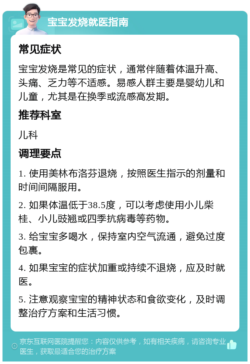 宝宝发烧就医指南 常见症状 宝宝发烧是常见的症状，通常伴随着体温升高、头痛、乏力等不适感。易感人群主要是婴幼儿和儿童，尤其是在换季或流感高发期。 推荐科室 儿科 调理要点 1. 使用美林布洛芬退烧，按照医生指示的剂量和时间间隔服用。 2. 如果体温低于38.5度，可以考虑使用小儿柴桂、小儿豉翘或四季抗病毒等药物。 3. 给宝宝多喝水，保持室内空气流通，避免过度包裹。 4. 如果宝宝的症状加重或持续不退烧，应及时就医。 5. 注意观察宝宝的精神状态和食欲变化，及时调整治疗方案和生活习惯。