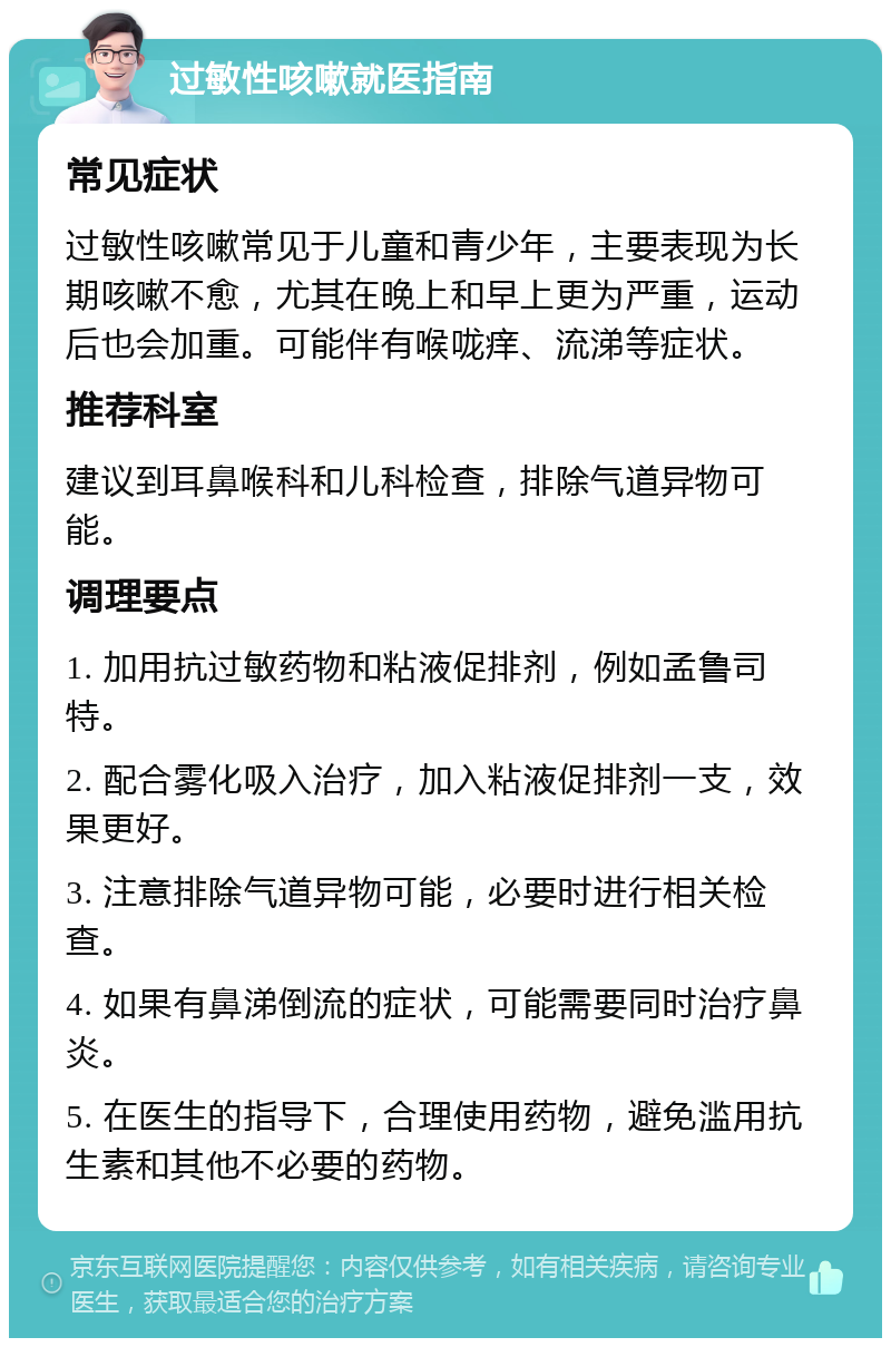 过敏性咳嗽就医指南 常见症状 过敏性咳嗽常见于儿童和青少年，主要表现为长期咳嗽不愈，尤其在晚上和早上更为严重，运动后也会加重。可能伴有喉咙痒、流涕等症状。 推荐科室 建议到耳鼻喉科和儿科检查，排除气道异物可能。 调理要点 1. 加用抗过敏药物和粘液促排剂，例如孟鲁司特。 2. 配合雾化吸入治疗，加入粘液促排剂一支，效果更好。 3. 注意排除气道异物可能，必要时进行相关检查。 4. 如果有鼻涕倒流的症状，可能需要同时治疗鼻炎。 5. 在医生的指导下，合理使用药物，避免滥用抗生素和其他不必要的药物。