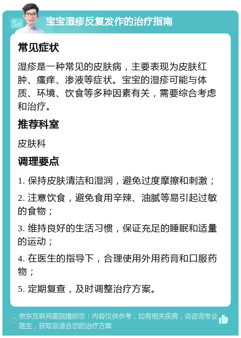 宝宝湿疹反复发作的治疗指南 常见症状 湿疹是一种常见的皮肤病，主要表现为皮肤红肿、瘙痒、渗液等症状。宝宝的湿疹可能与体质、环境、饮食等多种因素有关，需要综合考虑和治疗。 推荐科室 皮肤科 调理要点 1. 保持皮肤清洁和湿润，避免过度摩擦和刺激； 2. 注意饮食，避免食用辛辣、油腻等易引起过敏的食物； 3. 维持良好的生活习惯，保证充足的睡眠和适量的运动； 4. 在医生的指导下，合理使用外用药膏和口服药物； 5. 定期复查，及时调整治疗方案。