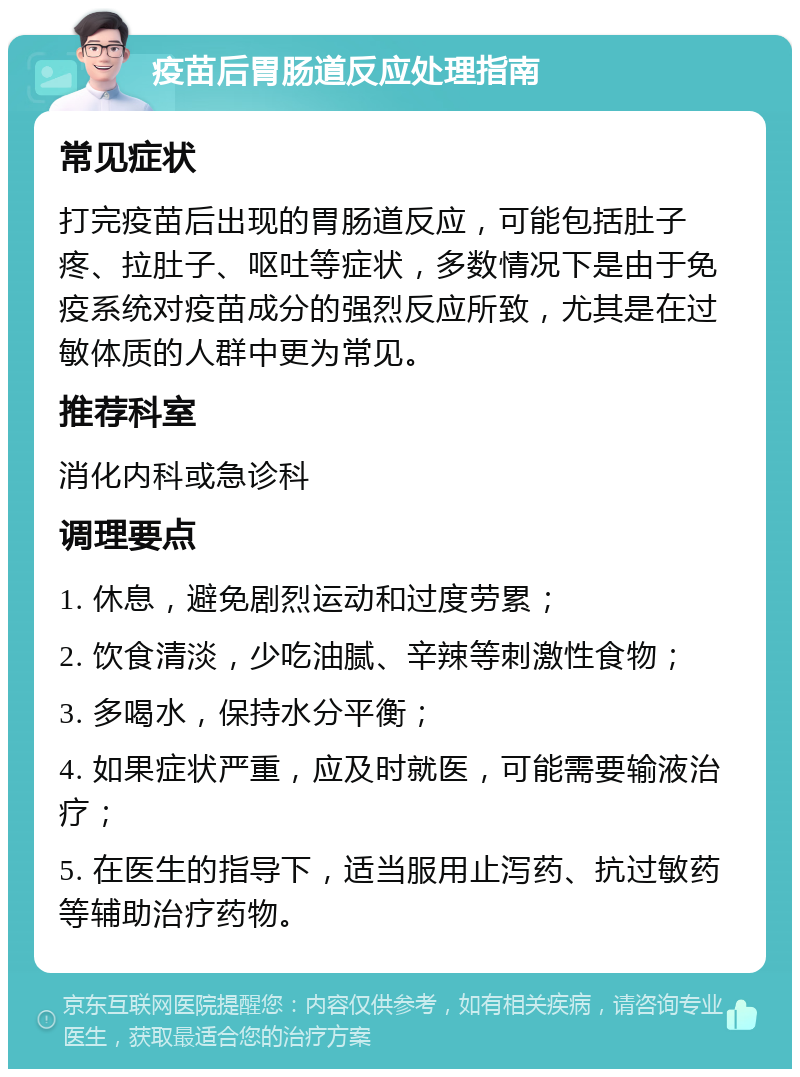 疫苗后胃肠道反应处理指南 常见症状 打完疫苗后出现的胃肠道反应，可能包括肚子疼、拉肚子、呕吐等症状，多数情况下是由于免疫系统对疫苗成分的强烈反应所致，尤其是在过敏体质的人群中更为常见。 推荐科室 消化内科或急诊科 调理要点 1. 休息，避免剧烈运动和过度劳累； 2. 饮食清淡，少吃油腻、辛辣等刺激性食物； 3. 多喝水，保持水分平衡； 4. 如果症状严重，应及时就医，可能需要输液治疗； 5. 在医生的指导下，适当服用止泻药、抗过敏药等辅助治疗药物。