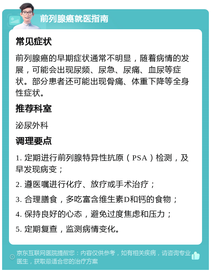 前列腺癌就医指南 常见症状 前列腺癌的早期症状通常不明显，随着病情的发展，可能会出现尿频、尿急、尿痛、血尿等症状。部分患者还可能出现骨痛、体重下降等全身性症状。 推荐科室 泌尿外科 调理要点 1. 定期进行前列腺特异性抗原（PSA）检测，及早发现病变； 2. 遵医嘱进行化疗、放疗或手术治疗； 3. 合理膳食，多吃富含维生素D和钙的食物； 4. 保持良好的心态，避免过度焦虑和压力； 5. 定期复查，监测病情变化。