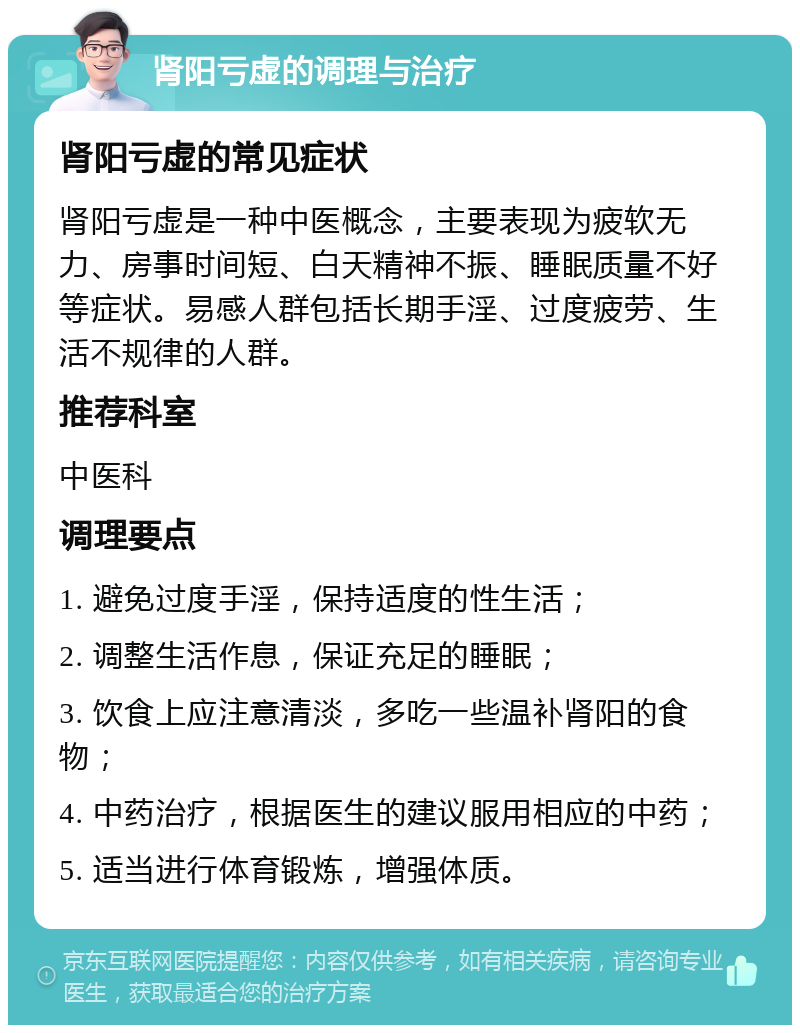 肾阳亏虚的调理与治疗 肾阳亏虚的常见症状 肾阳亏虚是一种中医概念，主要表现为疲软无力、房事时间短、白天精神不振、睡眠质量不好等症状。易感人群包括长期手淫、过度疲劳、生活不规律的人群。 推荐科室 中医科 调理要点 1. 避免过度手淫，保持适度的性生活； 2. 调整生活作息，保证充足的睡眠； 3. 饮食上应注意清淡，多吃一些温补肾阳的食物； 4. 中药治疗，根据医生的建议服用相应的中药； 5. 适当进行体育锻炼，增强体质。