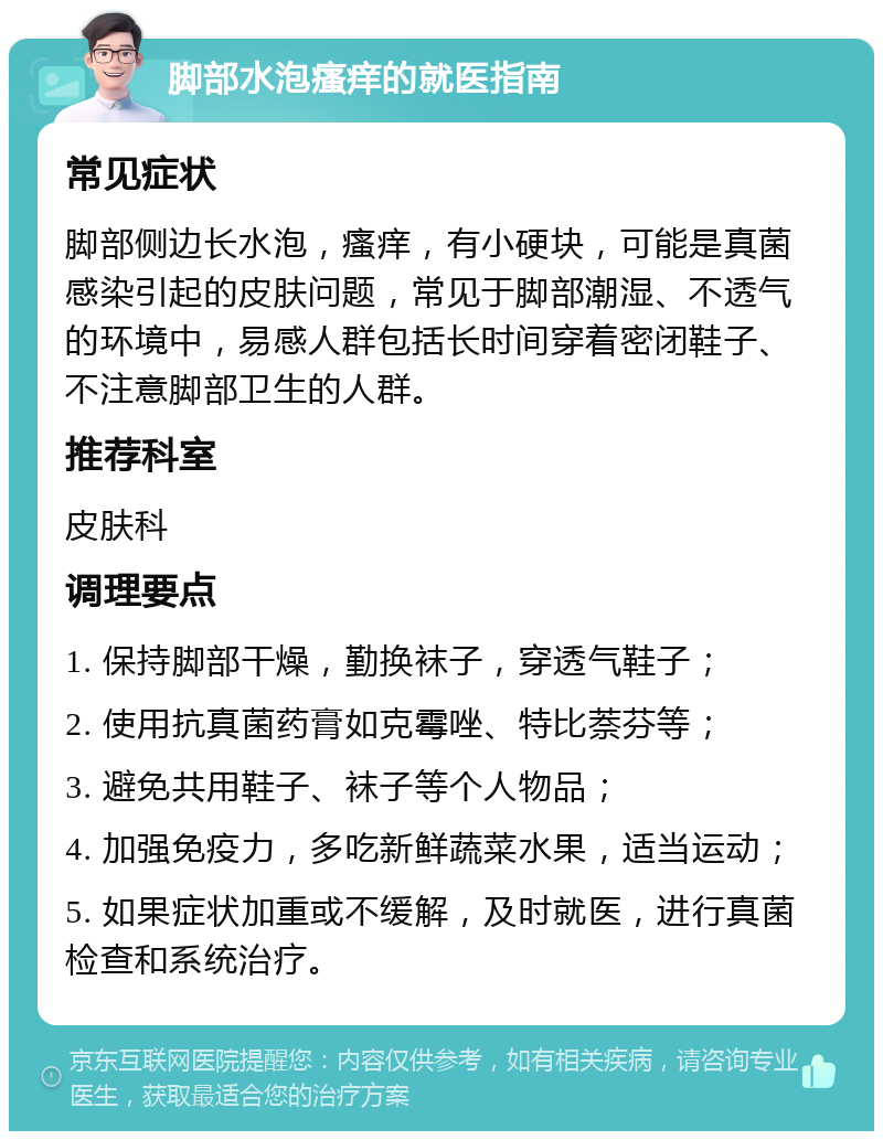 脚部水泡瘙痒的就医指南 常见症状 脚部侧边长水泡，瘙痒，有小硬块，可能是真菌感染引起的皮肤问题，常见于脚部潮湿、不透气的环境中，易感人群包括长时间穿着密闭鞋子、不注意脚部卫生的人群。 推荐科室 皮肤科 调理要点 1. 保持脚部干燥，勤换袜子，穿透气鞋子； 2. 使用抗真菌药膏如克霉唑、特比萘芬等； 3. 避免共用鞋子、袜子等个人物品； 4. 加强免疫力，多吃新鲜蔬菜水果，适当运动； 5. 如果症状加重或不缓解，及时就医，进行真菌检查和系统治疗。