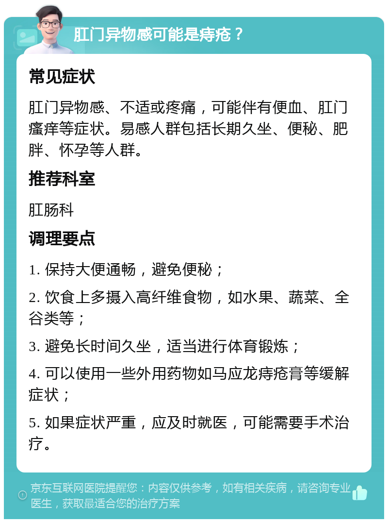 肛门异物感可能是痔疮？ 常见症状 肛门异物感、不适或疼痛，可能伴有便血、肛门瘙痒等症状。易感人群包括长期久坐、便秘、肥胖、怀孕等人群。 推荐科室 肛肠科 调理要点 1. 保持大便通畅，避免便秘； 2. 饮食上多摄入高纤维食物，如水果、蔬菜、全谷类等； 3. 避免长时间久坐，适当进行体育锻炼； 4. 可以使用一些外用药物如马应龙痔疮膏等缓解症状； 5. 如果症状严重，应及时就医，可能需要手术治疗。