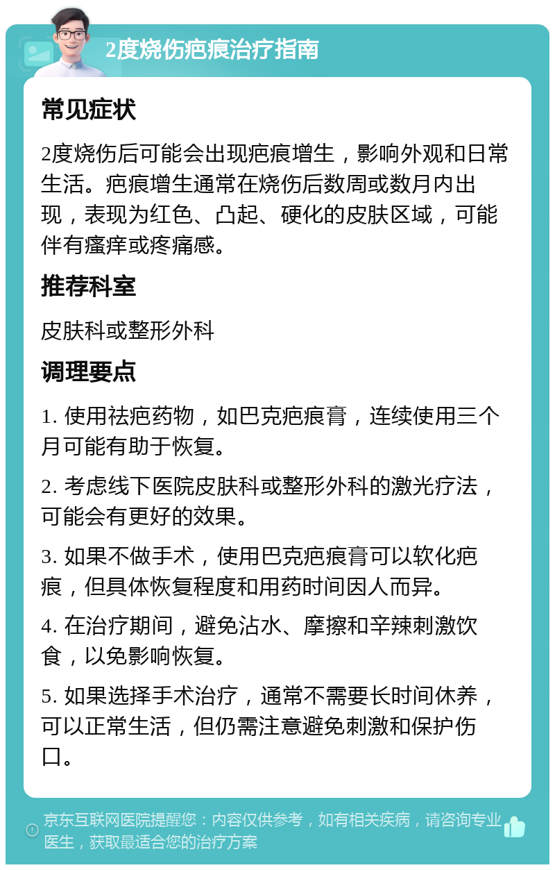 2度烧伤疤痕治疗指南 常见症状 2度烧伤后可能会出现疤痕增生，影响外观和日常生活。疤痕增生通常在烧伤后数周或数月内出现，表现为红色、凸起、硬化的皮肤区域，可能伴有瘙痒或疼痛感。 推荐科室 皮肤科或整形外科 调理要点 1. 使用祛疤药物，如巴克疤痕膏，连续使用三个月可能有助于恢复。 2. 考虑线下医院皮肤科或整形外科的激光疗法，可能会有更好的效果。 3. 如果不做手术，使用巴克疤痕膏可以软化疤痕，但具体恢复程度和用药时间因人而异。 4. 在治疗期间，避免沾水、摩擦和辛辣刺激饮食，以免影响恢复。 5. 如果选择手术治疗，通常不需要长时间休养，可以正常生活，但仍需注意避免刺激和保护伤口。