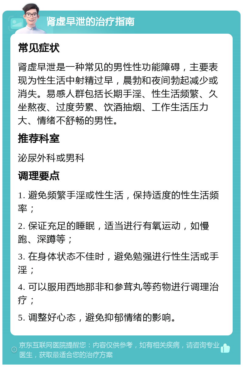 肾虚早泄的治疗指南 常见症状 肾虚早泄是一种常见的男性性功能障碍，主要表现为性生活中射精过早，晨勃和夜间勃起减少或消失。易感人群包括长期手淫、性生活频繁、久坐熬夜、过度劳累、饮酒抽烟、工作生活压力大、情绪不舒畅的男性。 推荐科室 泌尿外科或男科 调理要点 1. 避免频繁手淫或性生活，保持适度的性生活频率； 2. 保证充足的睡眠，适当进行有氧运动，如慢跑、深蹲等； 3. 在身体状态不佳时，避免勉强进行性生活或手淫； 4. 可以服用西地那非和参茸丸等药物进行调理治疗； 5. 调整好心态，避免抑郁情绪的影响。