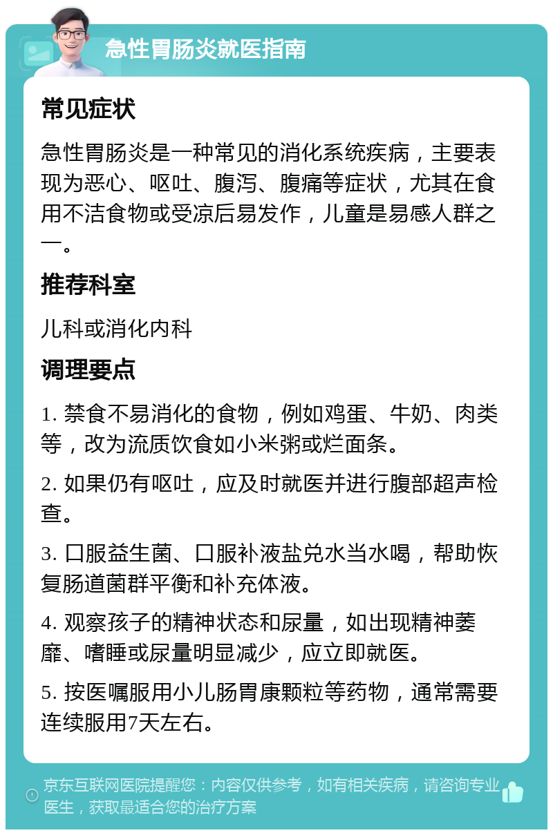 急性胃肠炎就医指南 常见症状 急性胃肠炎是一种常见的消化系统疾病，主要表现为恶心、呕吐、腹泻、腹痛等症状，尤其在食用不洁食物或受凉后易发作，儿童是易感人群之一。 推荐科室 儿科或消化内科 调理要点 1. 禁食不易消化的食物，例如鸡蛋、牛奶、肉类等，改为流质饮食如小米粥或烂面条。 2. 如果仍有呕吐，应及时就医并进行腹部超声检查。 3. 口服益生菌、口服补液盐兑水当水喝，帮助恢复肠道菌群平衡和补充体液。 4. 观察孩子的精神状态和尿量，如出现精神萎靡、嗜睡或尿量明显减少，应立即就医。 5. 按医嘱服用小儿肠胃康颗粒等药物，通常需要连续服用7天左右。