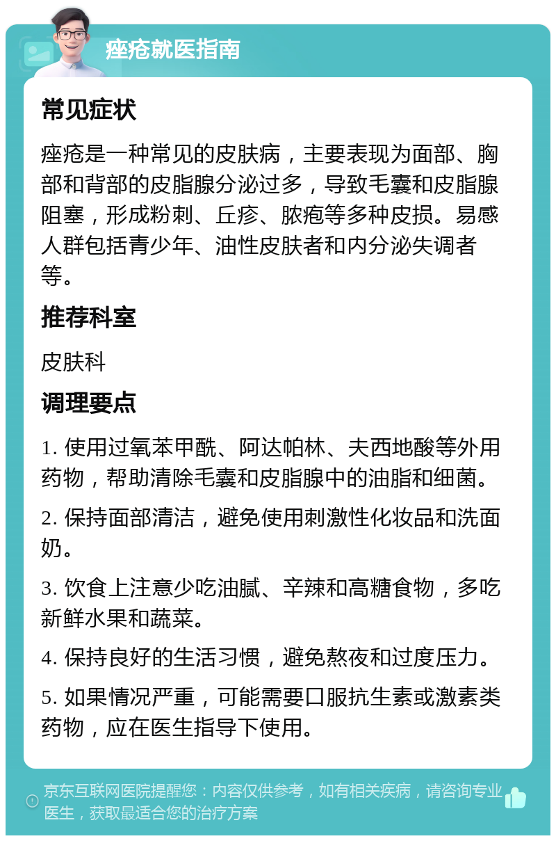 痤疮就医指南 常见症状 痤疮是一种常见的皮肤病，主要表现为面部、胸部和背部的皮脂腺分泌过多，导致毛囊和皮脂腺阻塞，形成粉刺、丘疹、脓疱等多种皮损。易感人群包括青少年、油性皮肤者和内分泌失调者等。 推荐科室 皮肤科 调理要点 1. 使用过氧苯甲酰、阿达帕林、夫西地酸等外用药物，帮助清除毛囊和皮脂腺中的油脂和细菌。 2. 保持面部清洁，避免使用刺激性化妆品和洗面奶。 3. 饮食上注意少吃油腻、辛辣和高糖食物，多吃新鲜水果和蔬菜。 4. 保持良好的生活习惯，避免熬夜和过度压力。 5. 如果情况严重，可能需要口服抗生素或激素类药物，应在医生指导下使用。