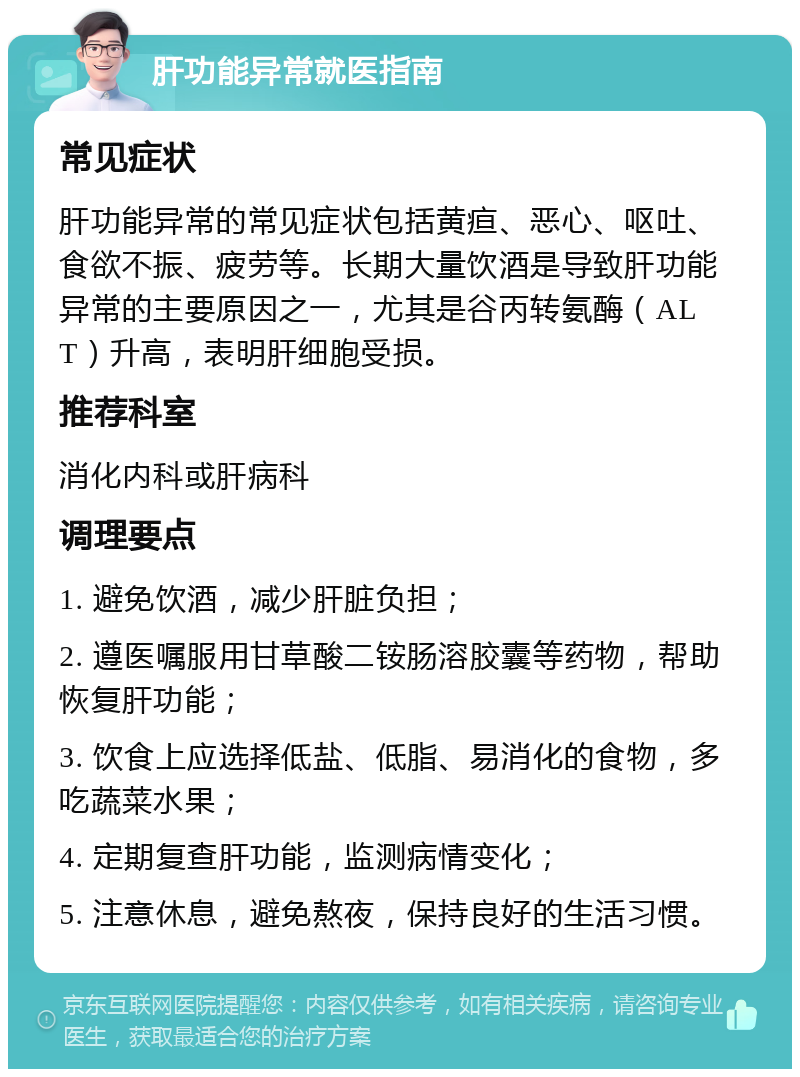 肝功能异常就医指南 常见症状 肝功能异常的常见症状包括黄疸、恶心、呕吐、食欲不振、疲劳等。长期大量饮酒是导致肝功能异常的主要原因之一，尤其是谷丙转氨酶（ALT）升高，表明肝细胞受损。 推荐科室 消化内科或肝病科 调理要点 1. 避免饮酒，减少肝脏负担； 2. 遵医嘱服用甘草酸二铵肠溶胶囊等药物，帮助恢复肝功能； 3. 饮食上应选择低盐、低脂、易消化的食物，多吃蔬菜水果； 4. 定期复查肝功能，监测病情变化； 5. 注意休息，避免熬夜，保持良好的生活习惯。