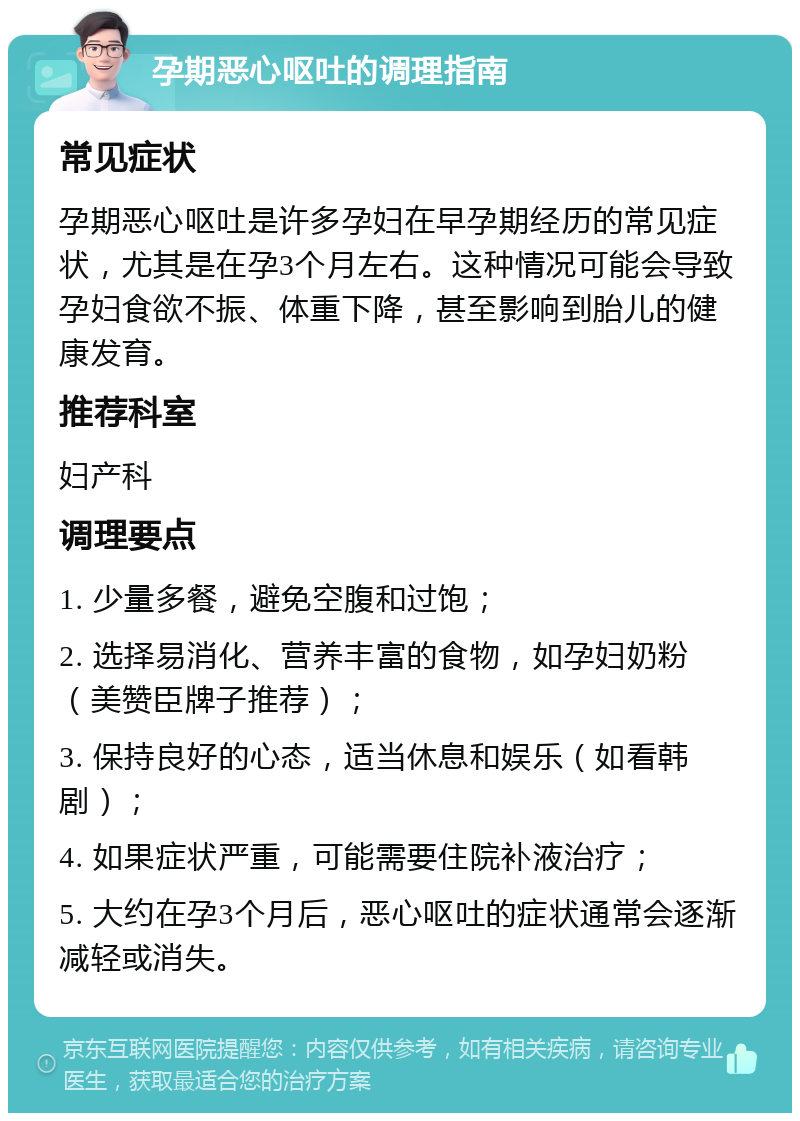 孕期恶心呕吐的调理指南 常见症状 孕期恶心呕吐是许多孕妇在早孕期经历的常见症状，尤其是在孕3个月左右。这种情况可能会导致孕妇食欲不振、体重下降，甚至影响到胎儿的健康发育。 推荐科室 妇产科 调理要点 1. 少量多餐，避免空腹和过饱； 2. 选择易消化、营养丰富的食物，如孕妇奶粉（美赞臣牌子推荐）； 3. 保持良好的心态，适当休息和娱乐（如看韩剧）； 4. 如果症状严重，可能需要住院补液治疗； 5. 大约在孕3个月后，恶心呕吐的症状通常会逐渐减轻或消失。