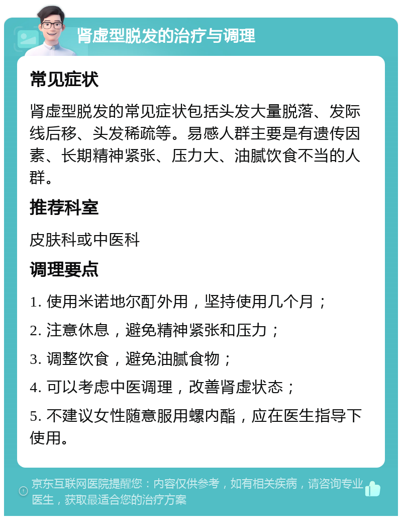 肾虚型脱发的治疗与调理 常见症状 肾虚型脱发的常见症状包括头发大量脱落、发际线后移、头发稀疏等。易感人群主要是有遗传因素、长期精神紧张、压力大、油腻饮食不当的人群。 推荐科室 皮肤科或中医科 调理要点 1. 使用米诺地尔酊外用，坚持使用几个月； 2. 注意休息，避免精神紧张和压力； 3. 调整饮食，避免油腻食物； 4. 可以考虑中医调理，改善肾虚状态； 5. 不建议女性随意服用螺内酯，应在医生指导下使用。