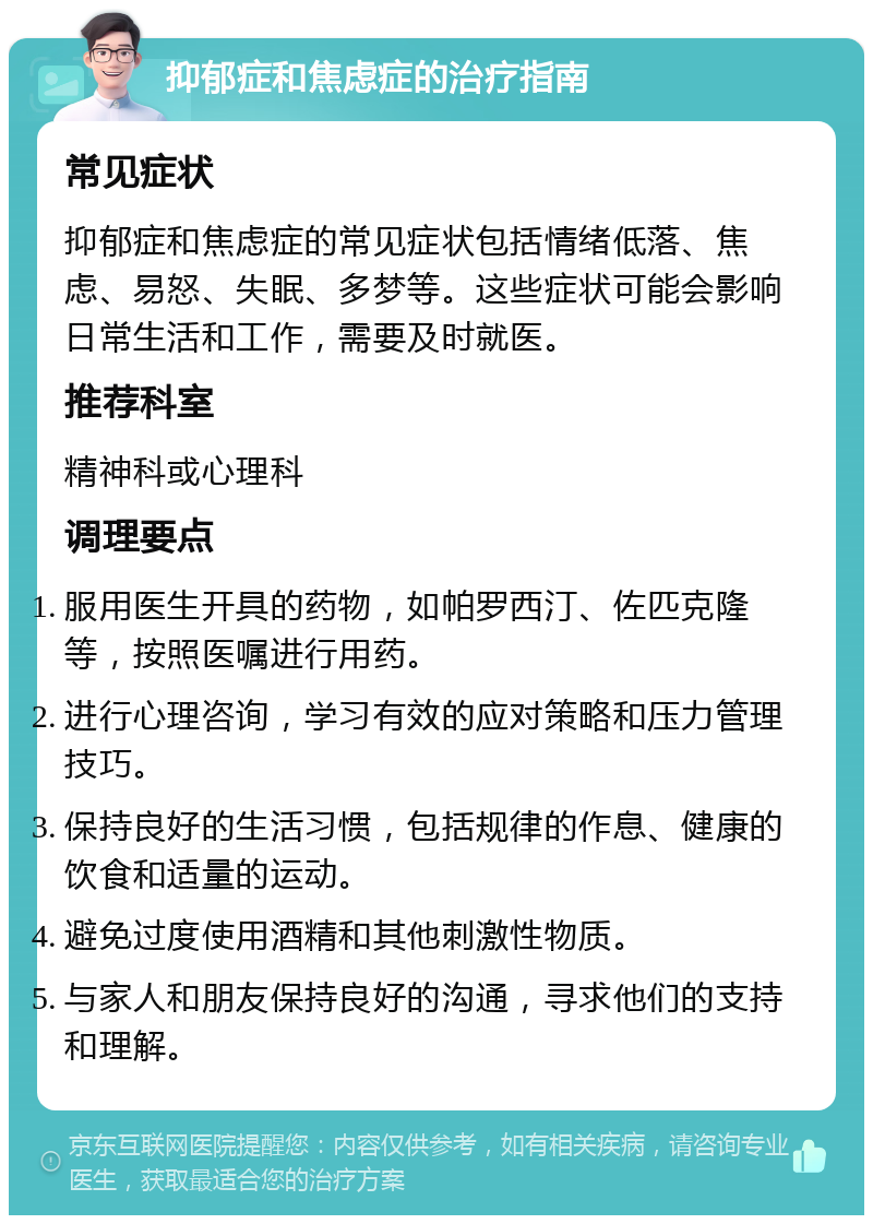 抑郁症和焦虑症的治疗指南 常见症状 抑郁症和焦虑症的常见症状包括情绪低落、焦虑、易怒、失眠、多梦等。这些症状可能会影响日常生活和工作，需要及时就医。 推荐科室 精神科或心理科 调理要点 服用医生开具的药物，如帕罗西汀、佐匹克隆等，按照医嘱进行用药。 进行心理咨询，学习有效的应对策略和压力管理技巧。 保持良好的生活习惯，包括规律的作息、健康的饮食和适量的运动。 避免过度使用酒精和其他刺激性物质。 与家人和朋友保持良好的沟通，寻求他们的支持和理解。