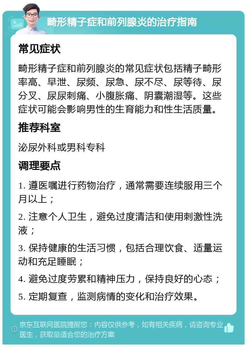 畸形精子症和前列腺炎的治疗指南 常见症状 畸形精子症和前列腺炎的常见症状包括精子畸形率高、早泄、尿频、尿急、尿不尽、尿等待、尿分叉、尿尿刺痛、小腹胀痛、阴囊潮湿等。这些症状可能会影响男性的生育能力和性生活质量。 推荐科室 泌尿外科或男科专科 调理要点 1. 遵医嘱进行药物治疗，通常需要连续服用三个月以上； 2. 注意个人卫生，避免过度清洁和使用刺激性洗液； 3. 保持健康的生活习惯，包括合理饮食、适量运动和充足睡眠； 4. 避免过度劳累和精神压力，保持良好的心态； 5. 定期复查，监测病情的变化和治疗效果。