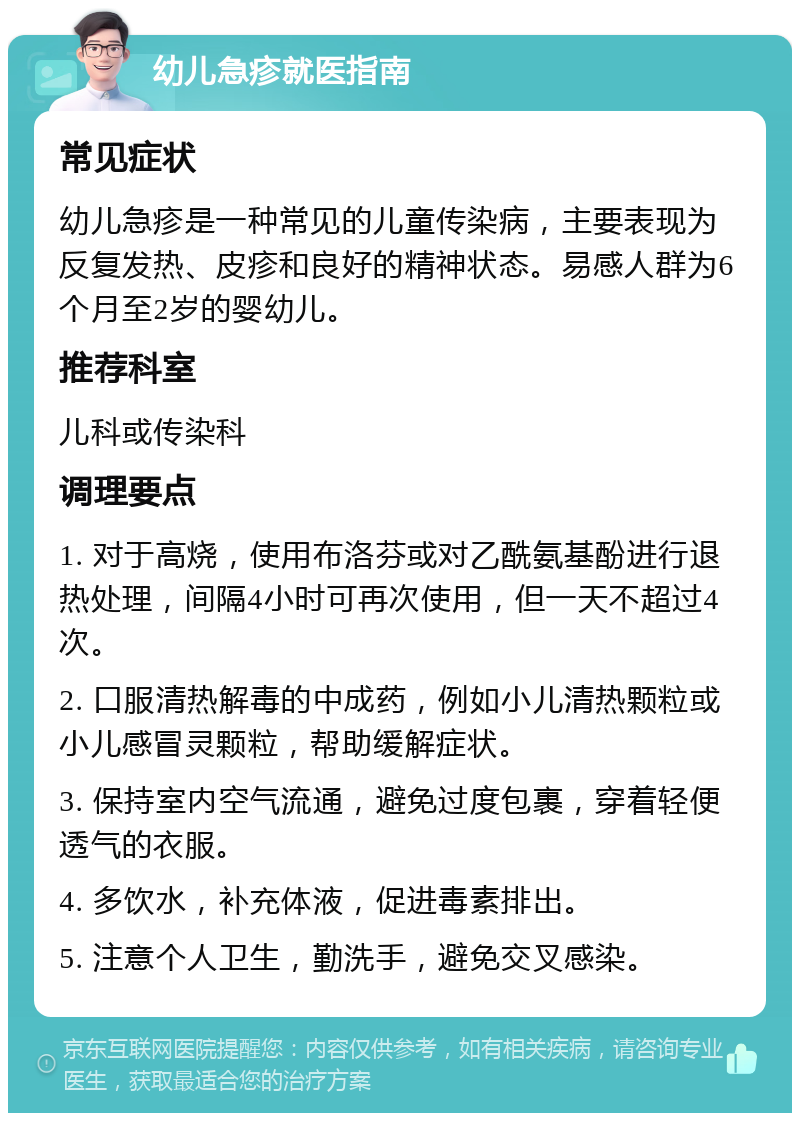 幼儿急疹就医指南 常见症状 幼儿急疹是一种常见的儿童传染病，主要表现为反复发热、皮疹和良好的精神状态。易感人群为6个月至2岁的婴幼儿。 推荐科室 儿科或传染科 调理要点 1. 对于高烧，使用布洛芬或对乙酰氨基酚进行退热处理，间隔4小时可再次使用，但一天不超过4次。 2. 口服清热解毒的中成药，例如小儿清热颗粒或小儿感冒灵颗粒，帮助缓解症状。 3. 保持室内空气流通，避免过度包裹，穿着轻便透气的衣服。 4. 多饮水，补充体液，促进毒素排出。 5. 注意个人卫生，勤洗手，避免交叉感染。