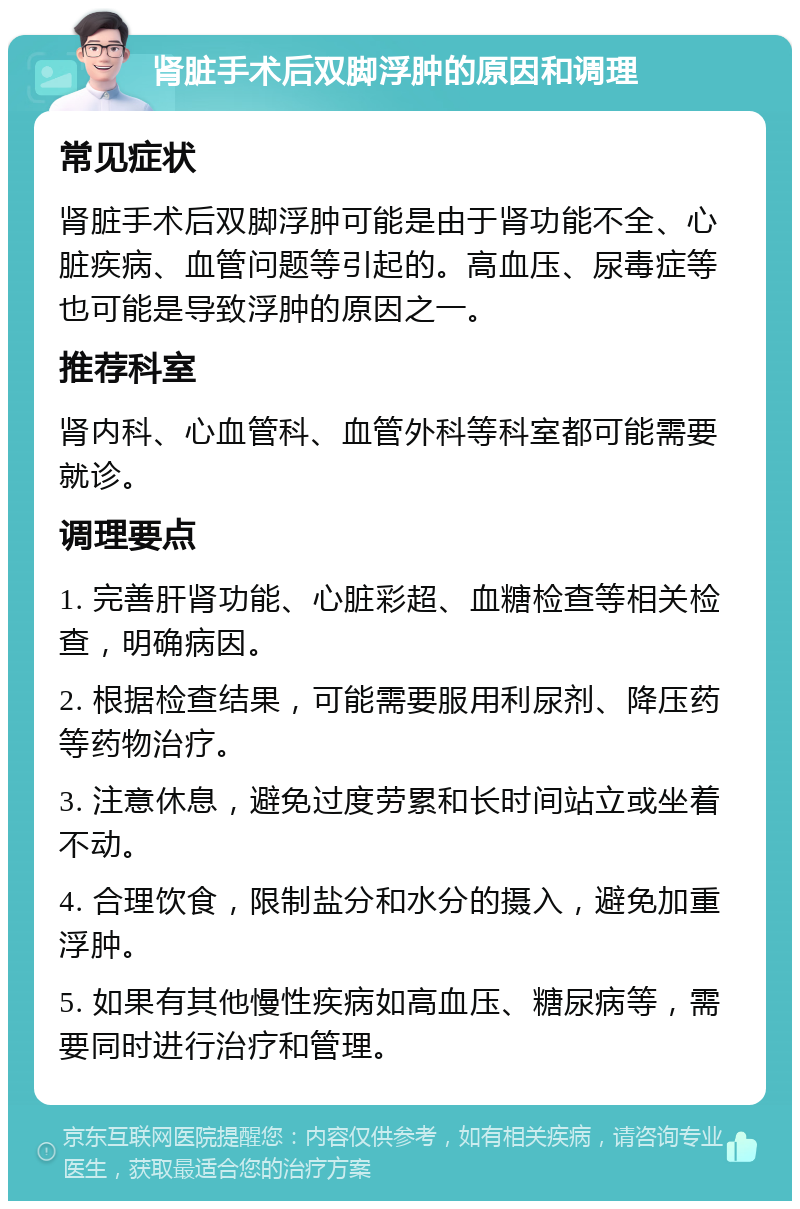 肾脏手术后双脚浮肿的原因和调理 常见症状 肾脏手术后双脚浮肿可能是由于肾功能不全、心脏疾病、血管问题等引起的。高血压、尿毒症等也可能是导致浮肿的原因之一。 推荐科室 肾内科、心血管科、血管外科等科室都可能需要就诊。 调理要点 1. 完善肝肾功能、心脏彩超、血糖检查等相关检查，明确病因。 2. 根据检查结果，可能需要服用利尿剂、降压药等药物治疗。 3. 注意休息，避免过度劳累和长时间站立或坐着不动。 4. 合理饮食，限制盐分和水分的摄入，避免加重浮肿。 5. 如果有其他慢性疾病如高血压、糖尿病等，需要同时进行治疗和管理。