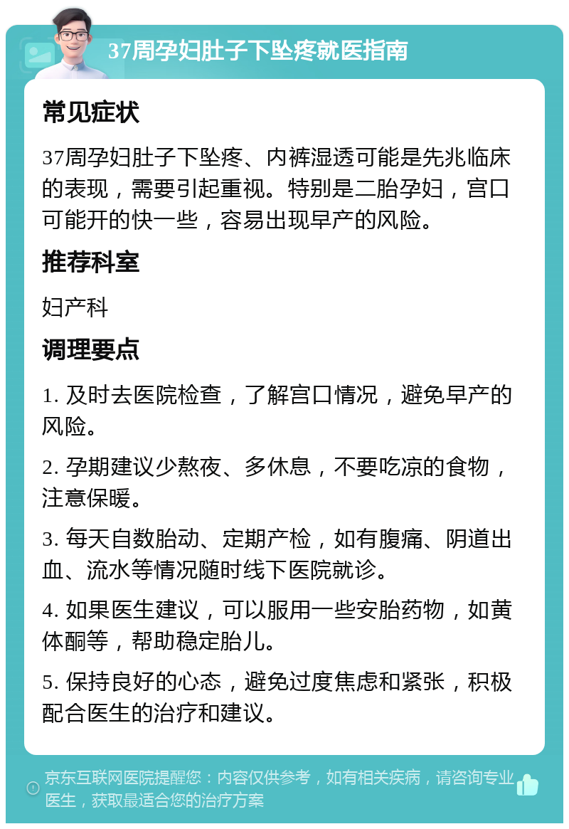 37周孕妇肚子下坠疼就医指南 常见症状 37周孕妇肚子下坠疼、内裤湿透可能是先兆临床的表现，需要引起重视。特别是二胎孕妇，宫口可能开的快一些，容易出现早产的风险。 推荐科室 妇产科 调理要点 1. 及时去医院检查，了解宫口情况，避免早产的风险。 2. 孕期建议少熬夜、多休息，不要吃凉的食物，注意保暖。 3. 每天自数胎动、定期产检，如有腹痛、阴道出血、流水等情况随时线下医院就诊。 4. 如果医生建议，可以服用一些安胎药物，如黄体酮等，帮助稳定胎儿。 5. 保持良好的心态，避免过度焦虑和紧张，积极配合医生的治疗和建议。