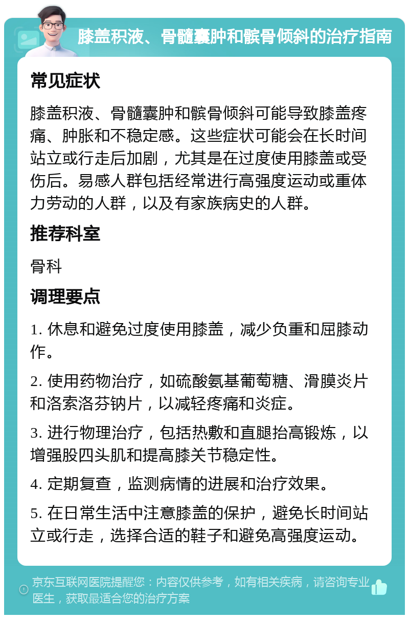 膝盖积液、骨髓囊肿和髌骨倾斜的治疗指南 常见症状 膝盖积液、骨髓囊肿和髌骨倾斜可能导致膝盖疼痛、肿胀和不稳定感。这些症状可能会在长时间站立或行走后加剧，尤其是在过度使用膝盖或受伤后。易感人群包括经常进行高强度运动或重体力劳动的人群，以及有家族病史的人群。 推荐科室 骨科 调理要点 1. 休息和避免过度使用膝盖，减少负重和屈膝动作。 2. 使用药物治疗，如硫酸氨基葡萄糖、滑膜炎片和洛索洛芬钠片，以减轻疼痛和炎症。 3. 进行物理治疗，包括热敷和直腿抬高锻炼，以增强股四头肌和提高膝关节稳定性。 4. 定期复查，监测病情的进展和治疗效果。 5. 在日常生活中注意膝盖的保护，避免长时间站立或行走，选择合适的鞋子和避免高强度运动。