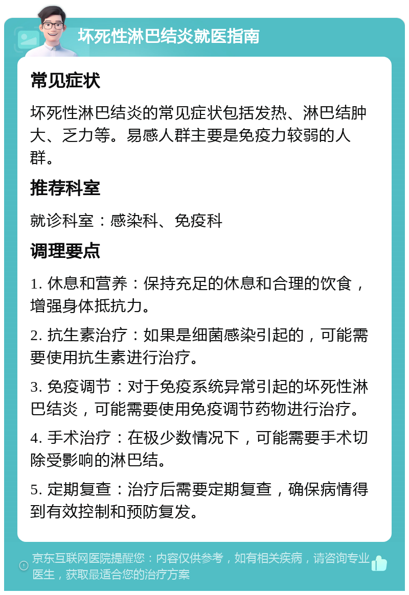 坏死性淋巴结炎就医指南 常见症状 坏死性淋巴结炎的常见症状包括发热、淋巴结肿大、乏力等。易感人群主要是免疫力较弱的人群。 推荐科室 就诊科室：感染科、免疫科 调理要点 1. 休息和营养：保持充足的休息和合理的饮食，增强身体抵抗力。 2. 抗生素治疗：如果是细菌感染引起的，可能需要使用抗生素进行治疗。 3. 免疫调节：对于免疫系统异常引起的坏死性淋巴结炎，可能需要使用免疫调节药物进行治疗。 4. 手术治疗：在极少数情况下，可能需要手术切除受影响的淋巴结。 5. 定期复查：治疗后需要定期复查，确保病情得到有效控制和预防复发。