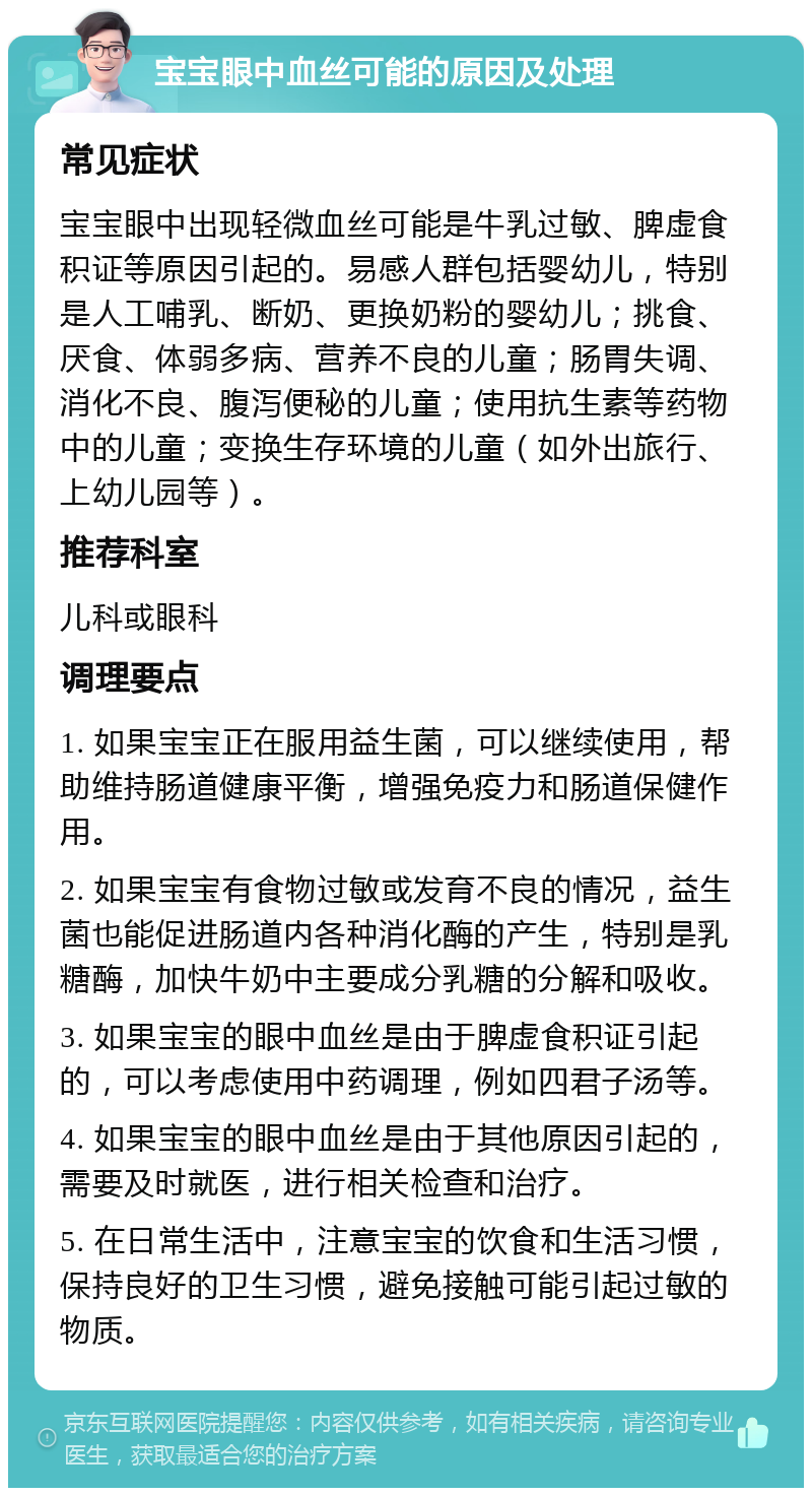 宝宝眼中血丝可能的原因及处理 常见症状 宝宝眼中出现轻微血丝可能是牛乳过敏、脾虚食积证等原因引起的。易感人群包括婴幼儿，特别是人工哺乳、断奶、更换奶粉的婴幼儿；挑食、厌食、体弱多病、营养不良的儿童；肠胃失调、消化不良、腹泻便秘的儿童；使用抗生素等药物中的儿童；变换生存环境的儿童（如外出旅行、上幼儿园等）。 推荐科室 儿科或眼科 调理要点 1. 如果宝宝正在服用益生菌，可以继续使用，帮助维持肠道健康平衡，增强免疫力和肠道保健作用。 2. 如果宝宝有食物过敏或发育不良的情况，益生菌也能促进肠道内各种消化酶的产生，特别是乳糖酶，加快牛奶中主要成分乳糖的分解和吸收。 3. 如果宝宝的眼中血丝是由于脾虚食积证引起的，可以考虑使用中药调理，例如四君子汤等。 4. 如果宝宝的眼中血丝是由于其他原因引起的，需要及时就医，进行相关检查和治疗。 5. 在日常生活中，注意宝宝的饮食和生活习惯，保持良好的卫生习惯，避免接触可能引起过敏的物质。