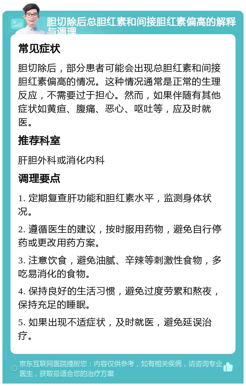 胆切除后总胆红素和间接胆红素偏高的解释与调理 常见症状 胆切除后，部分患者可能会出现总胆红素和间接胆红素偏高的情况。这种情况通常是正常的生理反应，不需要过于担心。然而，如果伴随有其他症状如黄疸、腹痛、恶心、呕吐等，应及时就医。 推荐科室 肝胆外科或消化内科 调理要点 1. 定期复查肝功能和胆红素水平，监测身体状况。 2. 遵循医生的建议，按时服用药物，避免自行停药或更改用药方案。 3. 注意饮食，避免油腻、辛辣等刺激性食物，多吃易消化的食物。 4. 保持良好的生活习惯，避免过度劳累和熬夜，保持充足的睡眠。 5. 如果出现不适症状，及时就医，避免延误治疗。