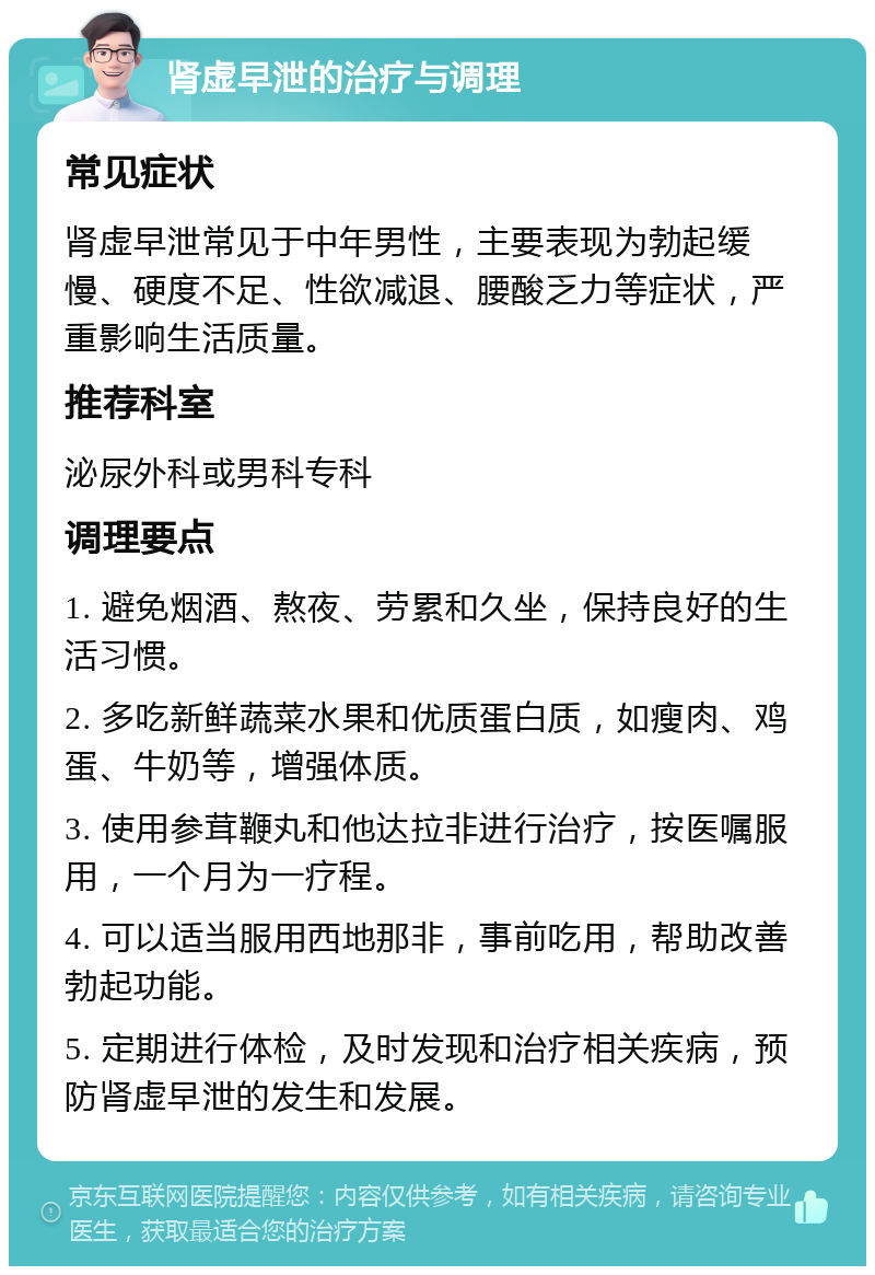 肾虚早泄的治疗与调理 常见症状 肾虚早泄常见于中年男性，主要表现为勃起缓慢、硬度不足、性欲减退、腰酸乏力等症状，严重影响生活质量。 推荐科室 泌尿外科或男科专科 调理要点 1. 避免烟酒、熬夜、劳累和久坐，保持良好的生活习惯。 2. 多吃新鲜蔬菜水果和优质蛋白质，如瘦肉、鸡蛋、牛奶等，增强体质。 3. 使用参茸鞭丸和他达拉非进行治疗，按医嘱服用，一个月为一疗程。 4. 可以适当服用西地那非，事前吃用，帮助改善勃起功能。 5. 定期进行体检，及时发现和治疗相关疾病，预防肾虚早泄的发生和发展。