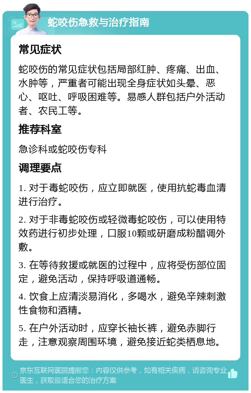 蛇咬伤急救与治疗指南 常见症状 蛇咬伤的常见症状包括局部红肿、疼痛、出血、水肿等，严重者可能出现全身症状如头晕、恶心、呕吐、呼吸困难等。易感人群包括户外活动者、农民工等。 推荐科室 急诊科或蛇咬伤专科 调理要点 1. 对于毒蛇咬伤，应立即就医，使用抗蛇毒血清进行治疗。 2. 对于非毒蛇咬伤或轻微毒蛇咬伤，可以使用特效药进行初步处理，口服10颗或研磨成粉醋调外敷。 3. 在等待救援或就医的过程中，应将受伤部位固定，避免活动，保持呼吸道通畅。 4. 饮食上应清淡易消化，多喝水，避免辛辣刺激性食物和酒精。 5. 在户外活动时，应穿长袖长裤，避免赤脚行走，注意观察周围环境，避免接近蛇类栖息地。