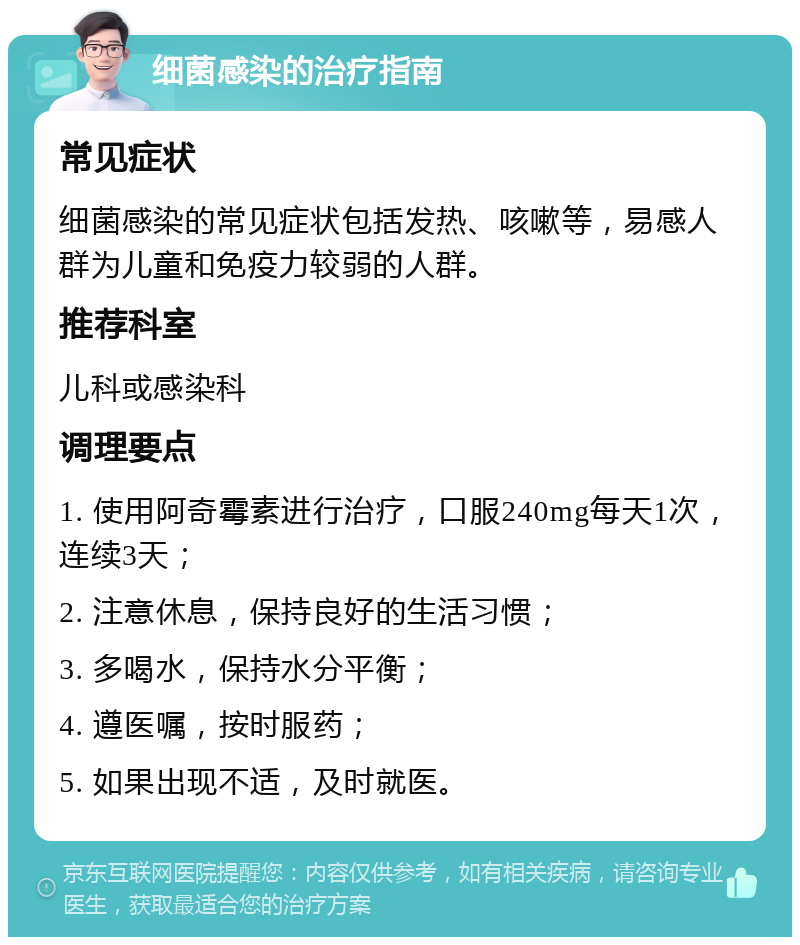 细菌感染的治疗指南 常见症状 细菌感染的常见症状包括发热、咳嗽等，易感人群为儿童和免疫力较弱的人群。 推荐科室 儿科或感染科 调理要点 1. 使用阿奇霉素进行治疗，口服240mg每天1次，连续3天； 2. 注意休息，保持良好的生活习惯； 3. 多喝水，保持水分平衡； 4. 遵医嘱，按时服药； 5. 如果出现不适，及时就医。