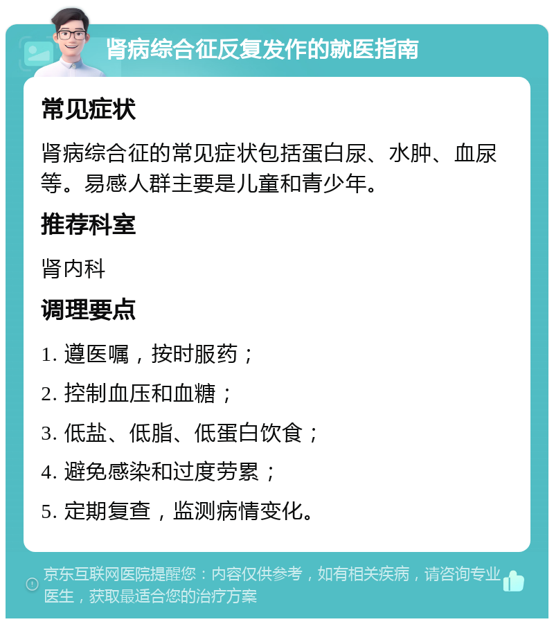 肾病综合征反复发作的就医指南 常见症状 肾病综合征的常见症状包括蛋白尿、水肿、血尿等。易感人群主要是儿童和青少年。 推荐科室 肾内科 调理要点 1. 遵医嘱，按时服药； 2. 控制血压和血糖； 3. 低盐、低脂、低蛋白饮食； 4. 避免感染和过度劳累； 5. 定期复查，监测病情变化。