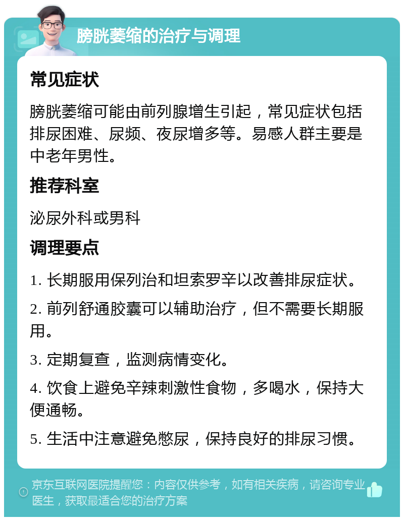 膀胱萎缩的治疗与调理 常见症状 膀胱萎缩可能由前列腺增生引起，常见症状包括排尿困难、尿频、夜尿增多等。易感人群主要是中老年男性。 推荐科室 泌尿外科或男科 调理要点 1. 长期服用保列治和坦索罗辛以改善排尿症状。 2. 前列舒通胶囊可以辅助治疗，但不需要长期服用。 3. 定期复查，监测病情变化。 4. 饮食上避免辛辣刺激性食物，多喝水，保持大便通畅。 5. 生活中注意避免憋尿，保持良好的排尿习惯。