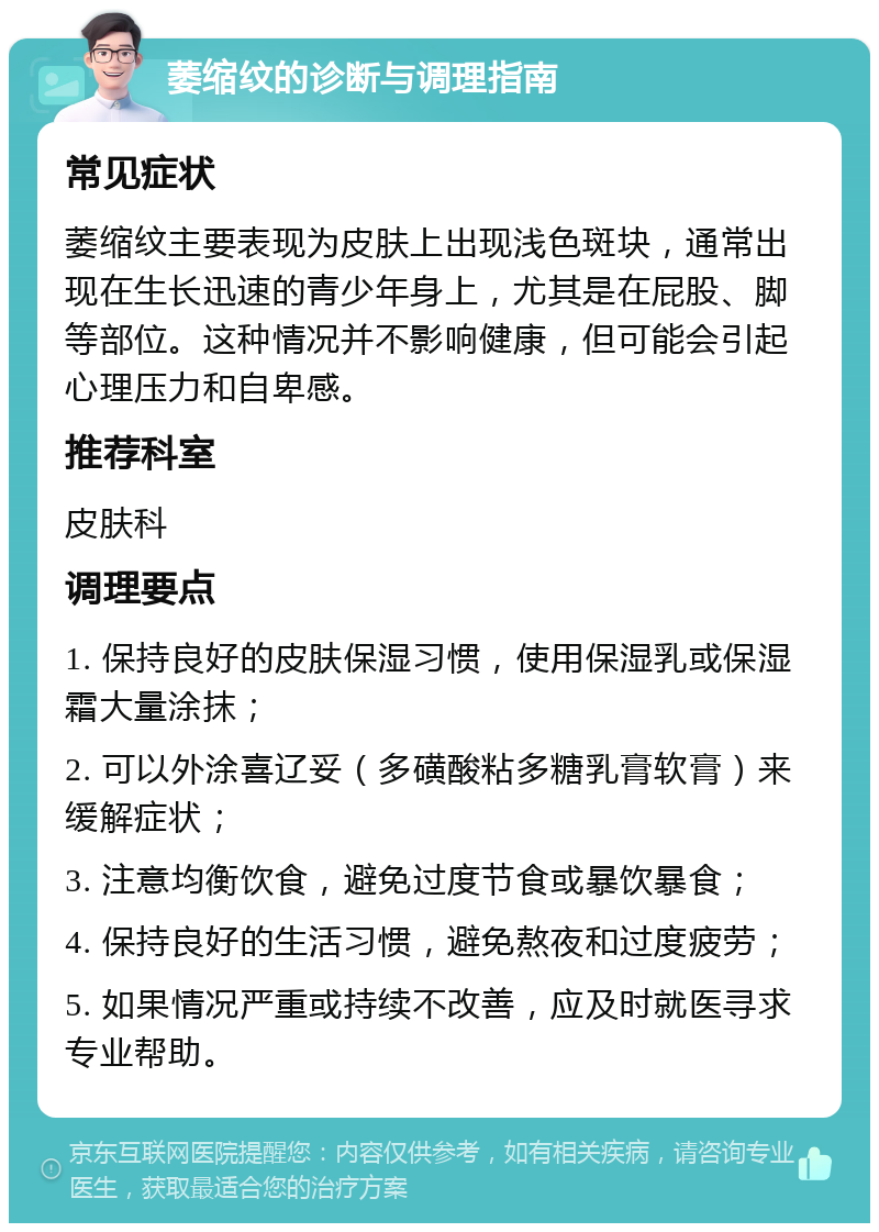 萎缩纹的诊断与调理指南 常见症状 萎缩纹主要表现为皮肤上出现浅色斑块，通常出现在生长迅速的青少年身上，尤其是在屁股、脚等部位。这种情况并不影响健康，但可能会引起心理压力和自卑感。 推荐科室 皮肤科 调理要点 1. 保持良好的皮肤保湿习惯，使用保湿乳或保湿霜大量涂抹； 2. 可以外涂喜辽妥（多磺酸粘多糖乳膏软膏）来缓解症状； 3. 注意均衡饮食，避免过度节食或暴饮暴食； 4. 保持良好的生活习惯，避免熬夜和过度疲劳； 5. 如果情况严重或持续不改善，应及时就医寻求专业帮助。