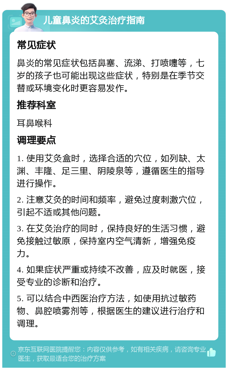 儿童鼻炎的艾灸治疗指南 常见症状 鼻炎的常见症状包括鼻塞、流涕、打喷嚏等，七岁的孩子也可能出现这些症状，特别是在季节交替或环境变化时更容易发作。 推荐科室 耳鼻喉科 调理要点 1. 使用艾灸盒时，选择合适的穴位，如列缺、太渊、丰隆、足三里、阴陵泉等，遵循医生的指导进行操作。 2. 注意艾灸的时间和频率，避免过度刺激穴位，引起不适或其他问题。 3. 在艾灸治疗的同时，保持良好的生活习惯，避免接触过敏原，保持室内空气清新，增强免疫力。 4. 如果症状严重或持续不改善，应及时就医，接受专业的诊断和治疗。 5. 可以结合中西医治疗方法，如使用抗过敏药物、鼻腔喷雾剂等，根据医生的建议进行治疗和调理。