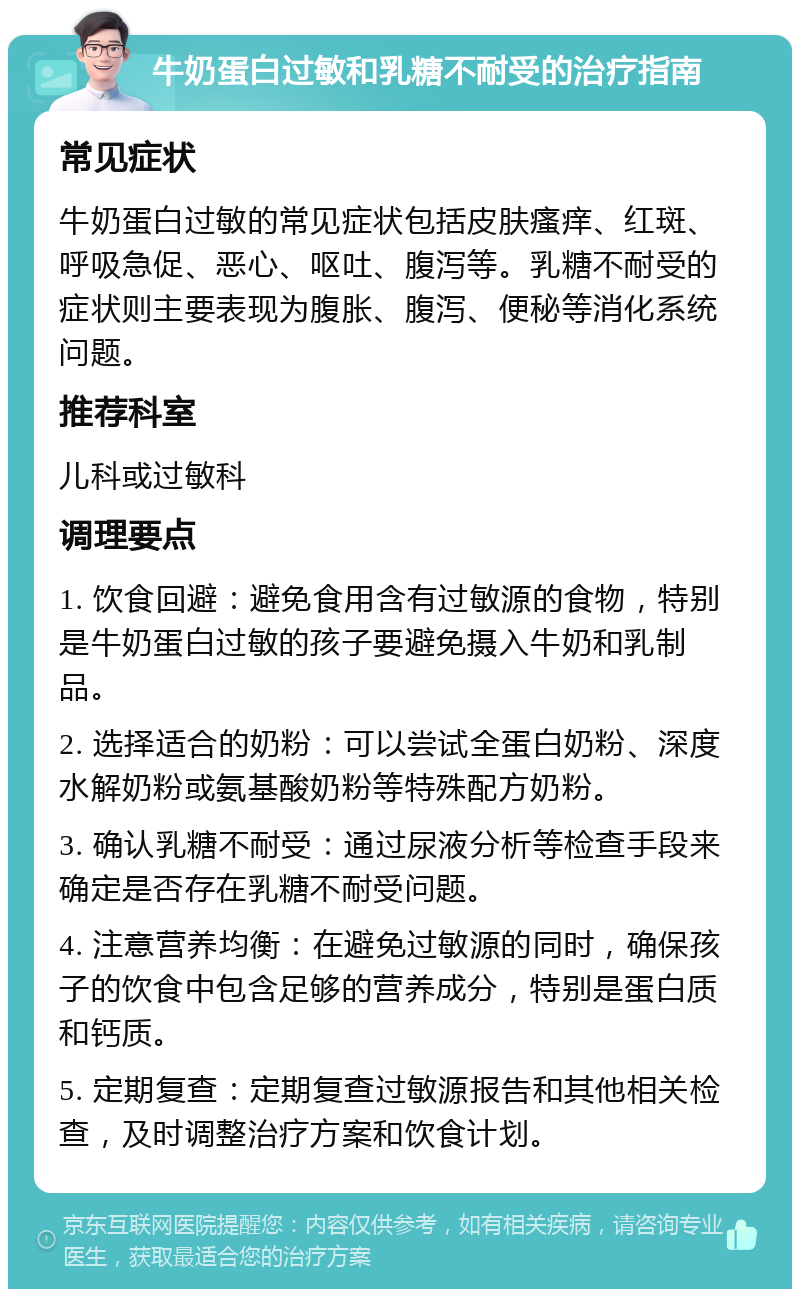 牛奶蛋白过敏和乳糖不耐受的治疗指南 常见症状 牛奶蛋白过敏的常见症状包括皮肤瘙痒、红斑、呼吸急促、恶心、呕吐、腹泻等。乳糖不耐受的症状则主要表现为腹胀、腹泻、便秘等消化系统问题。 推荐科室 儿科或过敏科 调理要点 1. 饮食回避：避免食用含有过敏源的食物，特别是牛奶蛋白过敏的孩子要避免摄入牛奶和乳制品。 2. 选择适合的奶粉：可以尝试全蛋白奶粉、深度水解奶粉或氨基酸奶粉等特殊配方奶粉。 3. 确认乳糖不耐受：通过尿液分析等检查手段来确定是否存在乳糖不耐受问题。 4. 注意营养均衡：在避免过敏源的同时，确保孩子的饮食中包含足够的营养成分，特别是蛋白质和钙质。 5. 定期复查：定期复查过敏源报告和其他相关检查，及时调整治疗方案和饮食计划。