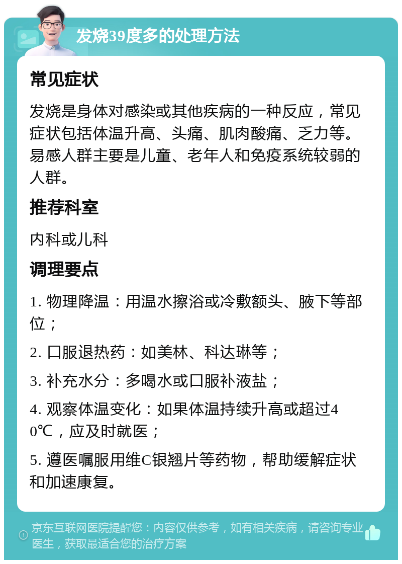 发烧39度多的处理方法 常见症状 发烧是身体对感染或其他疾病的一种反应，常见症状包括体温升高、头痛、肌肉酸痛、乏力等。易感人群主要是儿童、老年人和免疫系统较弱的人群。 推荐科室 内科或儿科 调理要点 1. 物理降温：用温水擦浴或冷敷额头、腋下等部位； 2. 口服退热药：如美林、科达琳等； 3. 补充水分：多喝水或口服补液盐； 4. 观察体温变化：如果体温持续升高或超过40℃，应及时就医； 5. 遵医嘱服用维C银翘片等药物，帮助缓解症状和加速康复。