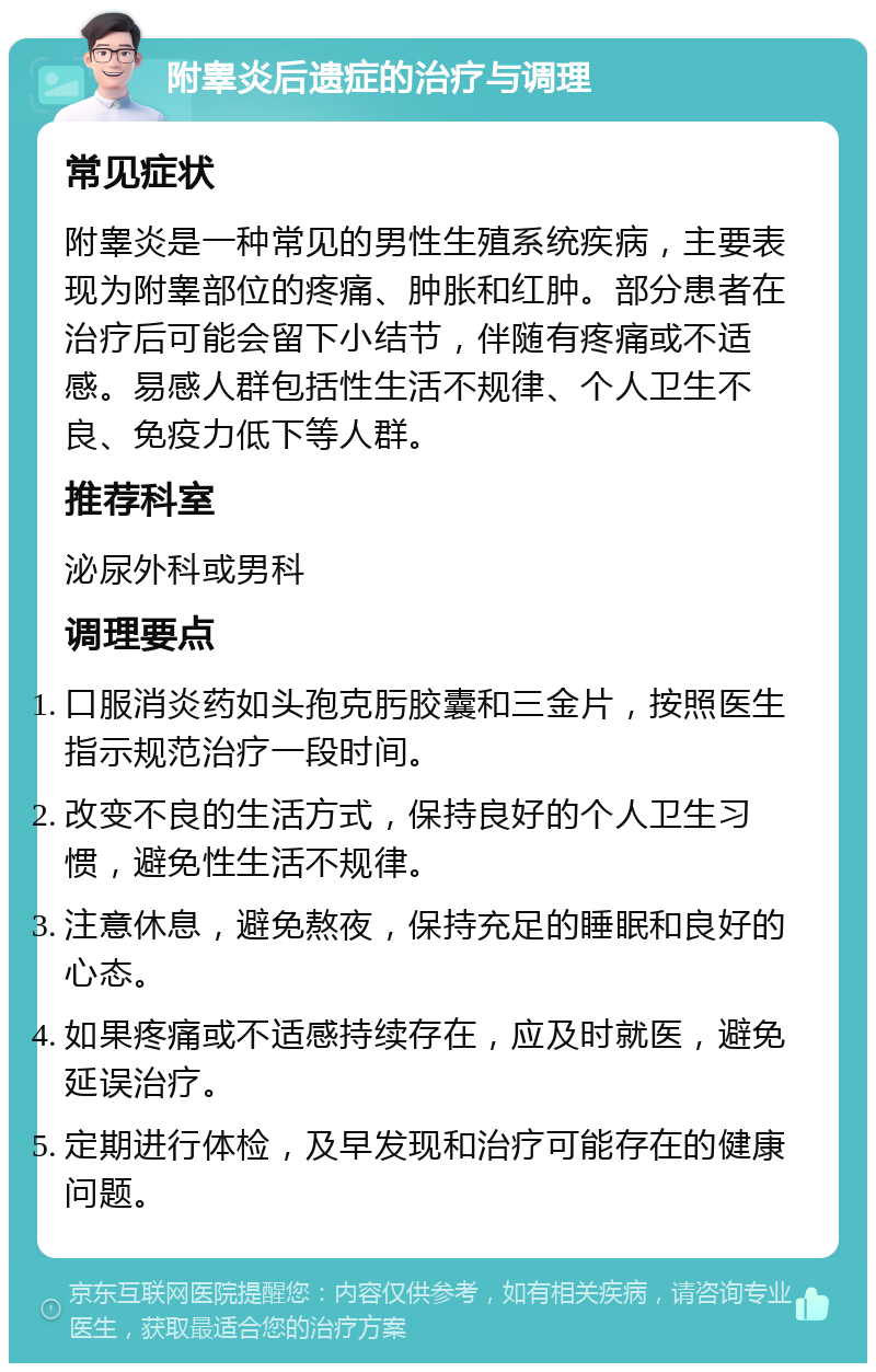 附睾炎后遗症的治疗与调理 常见症状 附睾炎是一种常见的男性生殖系统疾病，主要表现为附睾部位的疼痛、肿胀和红肿。部分患者在治疗后可能会留下小结节，伴随有疼痛或不适感。易感人群包括性生活不规律、个人卫生不良、免疫力低下等人群。 推荐科室 泌尿外科或男科 调理要点 口服消炎药如头孢克肟胶囊和三金片，按照医生指示规范治疗一段时间。 改变不良的生活方式，保持良好的个人卫生习惯，避免性生活不规律。 注意休息，避免熬夜，保持充足的睡眠和良好的心态。 如果疼痛或不适感持续存在，应及时就医，避免延误治疗。 定期进行体检，及早发现和治疗可能存在的健康问题。