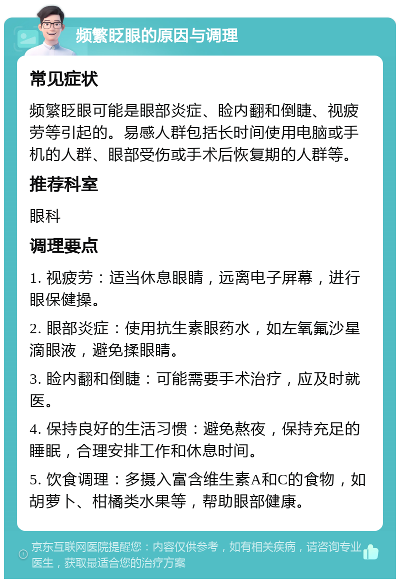 频繁眨眼的原因与调理 常见症状 频繁眨眼可能是眼部炎症、睑内翻和倒睫、视疲劳等引起的。易感人群包括长时间使用电脑或手机的人群、眼部受伤或手术后恢复期的人群等。 推荐科室 眼科 调理要点 1. 视疲劳：适当休息眼睛，远离电子屏幕，进行眼保健操。 2. 眼部炎症：使用抗生素眼药水，如左氧氟沙星滴眼液，避免揉眼睛。 3. 睑内翻和倒睫：可能需要手术治疗，应及时就医。 4. 保持良好的生活习惯：避免熬夜，保持充足的睡眠，合理安排工作和休息时间。 5. 饮食调理：多摄入富含维生素A和C的食物，如胡萝卜、柑橘类水果等，帮助眼部健康。