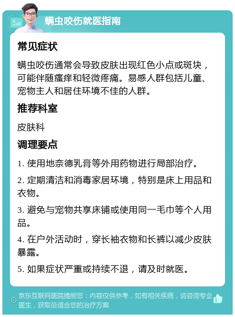 螨虫咬伤就医指南 常见症状 螨虫咬伤通常会导致皮肤出现红色小点或斑块，可能伴随瘙痒和轻微疼痛。易感人群包括儿童、宠物主人和居住环境不佳的人群。 推荐科室 皮肤科 调理要点 1. 使用地奈德乳膏等外用药物进行局部治疗。 2. 定期清洁和消毒家居环境，特别是床上用品和衣物。 3. 避免与宠物共享床铺或使用同一毛巾等个人用品。 4. 在户外活动时，穿长袖衣物和长裤以减少皮肤暴露。 5. 如果症状严重或持续不退，请及时就医。