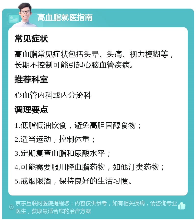 高血脂就医指南 常见症状 高血脂常见症状包括头晕、头痛、视力模糊等，长期不控制可能引起心脑血管疾病。 推荐科室 心血管内科或内分泌科 调理要点 1.低脂低油饮食，避免高胆固醇食物； 2.适当运动，控制体重； 3.定期复查血脂和尿酸水平； 4.可能需要服用降血脂药物，如他汀类药物； 5.戒烟限酒，保持良好的生活习惯。