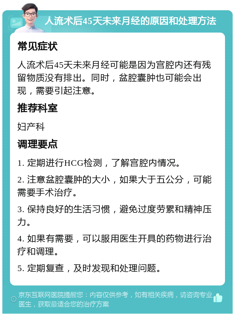 人流术后45天未来月经的原因和处理方法 常见症状 人流术后45天未来月经可能是因为宫腔内还有残留物质没有排出。同时，盆腔囊肿也可能会出现，需要引起注意。 推荐科室 妇产科 调理要点 1. 定期进行HCG检测，了解宫腔内情况。 2. 注意盆腔囊肿的大小，如果大于五公分，可能需要手术治疗。 3. 保持良好的生活习惯，避免过度劳累和精神压力。 4. 如果有需要，可以服用医生开具的药物进行治疗和调理。 5. 定期复查，及时发现和处理问题。