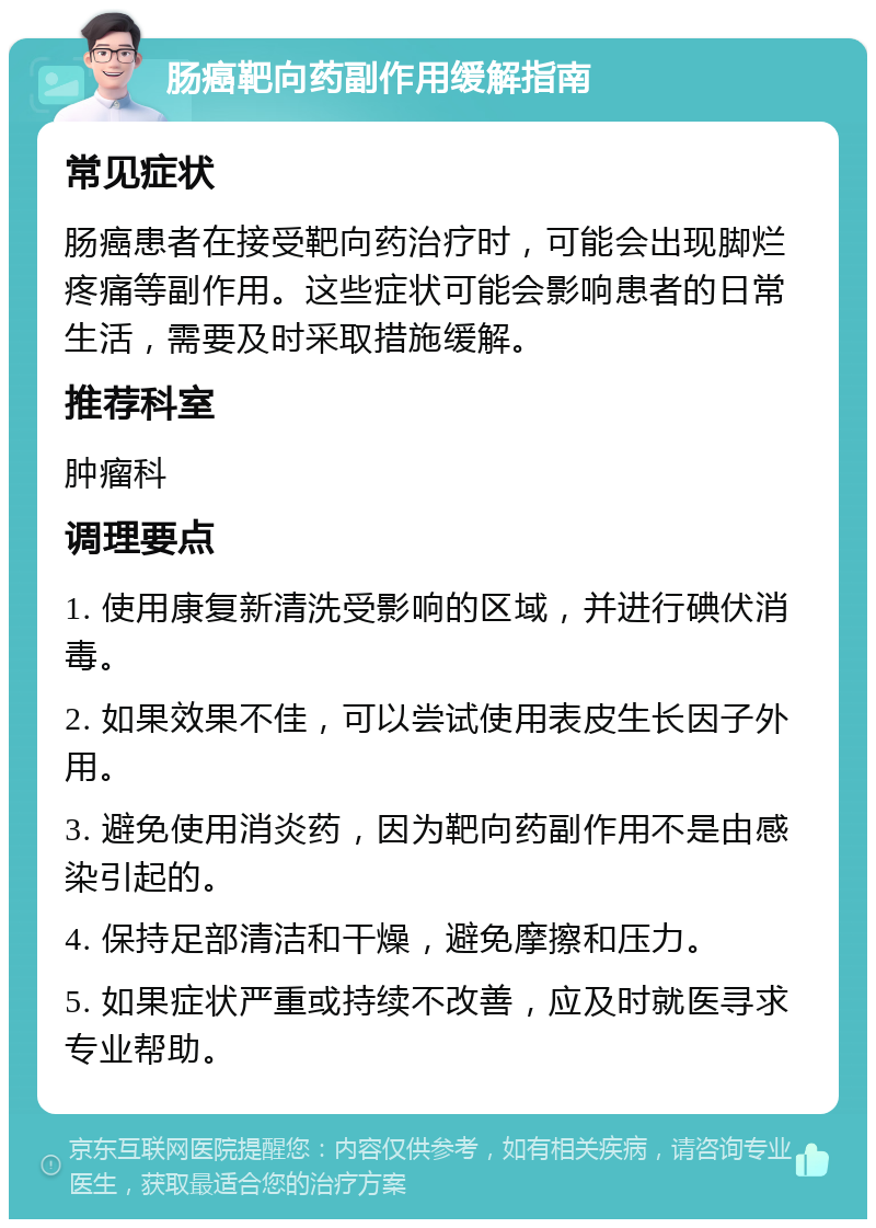 肠癌靶向药副作用缓解指南 常见症状 肠癌患者在接受靶向药治疗时，可能会出现脚烂疼痛等副作用。这些症状可能会影响患者的日常生活，需要及时采取措施缓解。 推荐科室 肿瘤科 调理要点 1. 使用康复新清洗受影响的区域，并进行碘伏消毒。 2. 如果效果不佳，可以尝试使用表皮生长因子外用。 3. 避免使用消炎药，因为靶向药副作用不是由感染引起的。 4. 保持足部清洁和干燥，避免摩擦和压力。 5. 如果症状严重或持续不改善，应及时就医寻求专业帮助。