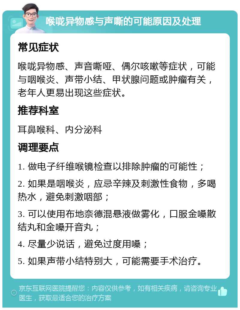 喉咙异物感与声嘶的可能原因及处理 常见症状 喉咙异物感、声音嘶哑、偶尔咳嗽等症状，可能与咽喉炎、声带小结、甲状腺问题或肿瘤有关，老年人更易出现这些症状。 推荐科室 耳鼻喉科、内分泌科 调理要点 1. 做电子纤维喉镜检查以排除肿瘤的可能性； 2. 如果是咽喉炎，应忌辛辣及刺激性食物，多喝热水，避免刺激咽部； 3. 可以使用布地奈德混悬液做雾化，口服金嗓散结丸和金嗓开音丸； 4. 尽量少说话，避免过度用嗓； 5. 如果声带小结特别大，可能需要手术治疗。