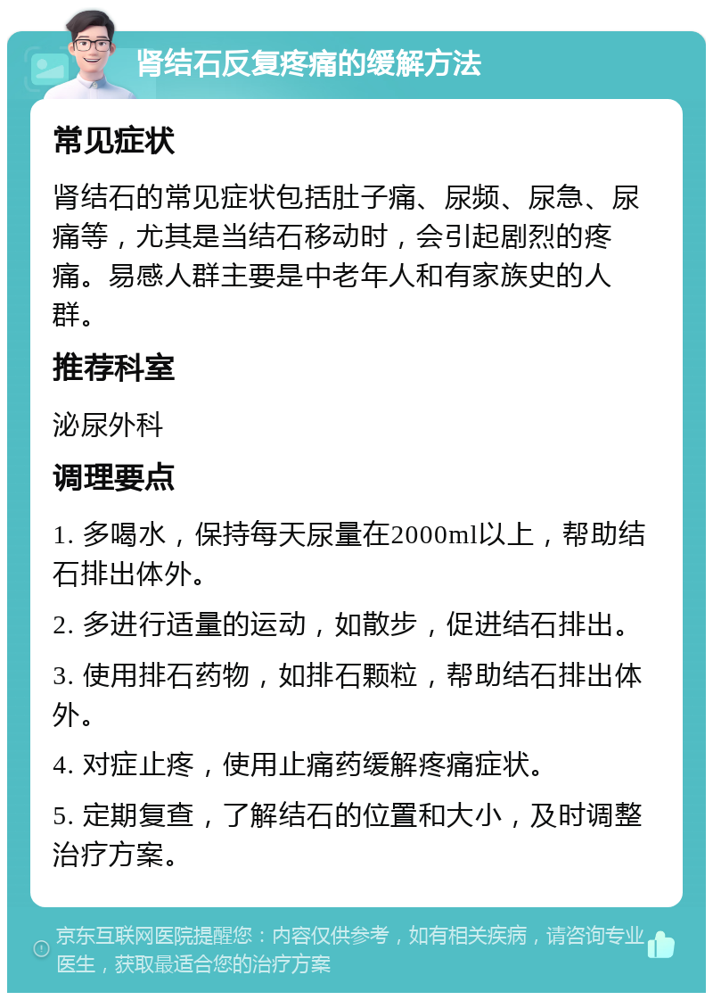 肾结石反复疼痛的缓解方法 常见症状 肾结石的常见症状包括肚子痛、尿频、尿急、尿痛等，尤其是当结石移动时，会引起剧烈的疼痛。易感人群主要是中老年人和有家族史的人群。 推荐科室 泌尿外科 调理要点 1. 多喝水，保持每天尿量在2000ml以上，帮助结石排出体外。 2. 多进行适量的运动，如散步，促进结石排出。 3. 使用排石药物，如排石颗粒，帮助结石排出体外。 4. 对症止疼，使用止痛药缓解疼痛症状。 5. 定期复查，了解结石的位置和大小，及时调整治疗方案。