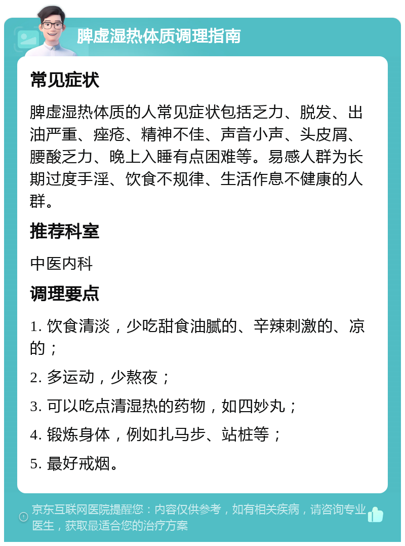 脾虚湿热体质调理指南 常见症状 脾虚湿热体质的人常见症状包括乏力、脱发、出油严重、痤疮、精神不佳、声音小声、头皮屑、腰酸乏力、晚上入睡有点困难等。易感人群为长期过度手淫、饮食不规律、生活作息不健康的人群。 推荐科室 中医内科 调理要点 1. 饮食清淡，少吃甜食油腻的、辛辣刺激的、凉的； 2. 多运动，少熬夜； 3. 可以吃点清湿热的药物，如四妙丸； 4. 锻炼身体，例如扎马步、站桩等； 5. 最好戒烟。